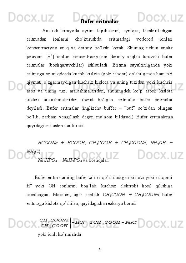 Bufer eritmalar
          Analitik   kimyoda   ayrim   tajribalarni,   ayniqsa,   tekshiriladigan
eritmadan   ionlarni   cho’ktirishda,   eritmadagi   vodorod   ionlari
konsentraciyasi   aniq   va   doimiy   bo’lishi   kerak.   Shuning   uchun   analiz
jarayoni   [H +
]   ionlari   koncentraciyasini   doimiy   saqlab   turuvchi   bufer
eritmalar   (boshqaruvchilar)   ishlatiladi.   Eritma   suyultirilganda   yoki
eritmaga oz miqdorda kuchli kislota (yoki ishqor) qo’shilganda ham pH
qiymati   o’zgarmaydigan   kuchsiz   kislota   va   uning   tuzidan   yoki   kuchsiz
asos   va   uning   tuzi   aralashmalaridan,   shuningdek   ko’p   asosli   kislota
tuzlari   aralashmalaridan   iborat   bo’lgan   eritmalar   bufer   eritmalar
deyiladi.   Bufer   eritmalar   (inglizcha   buffer   –   “buf”   so’zidan   olingan
bo’lib,   zarbani   yengillash   degan   ma’noni   bildiradi) . Bufer   eritmalarga
quyidagi aralashmalar kiradi:
HCOONa   +   HCOOH,   CH
3 COOH   +   CH
3 COONa,   NH
4 OH   +
NH
4 Cl,
Na
2 HPO
4  + NaH
2 PO
4   va boshqalar.
         Bufer eritmalarning bufer ta`siri qo’shiladigan kislota yoki ishqorni
Н +
  yoki   ОН -
  ionlarini   bog’lab,   kuchsiz   elektrolit   hosil   qilishiga
asoslangan.   Masalan,   agar   acetatli   СН
3 СООН   +   СН
3 СОО Na   bufer
eritmaga kislota qo’shilsa, quyidagicha reaksiya boradi:CH	3COONa	
CH	3COOH	}+	HCl	=	2CH	3COOH	+	NaCl
yoki   ionli   ko ’ rinishda
5 