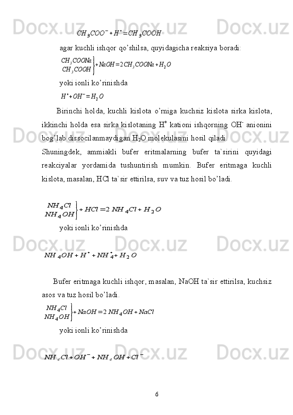         CH	3COO	−+H	+=	CH	3COOH
         agar kuchli ishqor qo’shilsa, quyidagicha reaksiya boradi:	
CH	3COONa	
CH	3COOH	}+NaOH	=2CH	3COONa	+H	2O
yoki   ionli   ko ’ rinishda	
H	++OH	−=	H	2O
 
          Birinchi   holda ,   kuchli   kislota   o ’ rniga   kuchsiz   kislota   sirka   kislota ,
ikkinchi   holda   esa   sirka   kislotaning   Н +
  kationi   ishqorning   ОН -
  anionini
bog ’ lab   dissocilanmaydigan  Н
2 О  molekulasini   hosil   qiladi .
Shuningdek,   ammiakli   bufer   eritmalarning   bufer   ta`sirini   quyidagi
reakciyalar   yordamida   tushuntirish   mumkin.   Bufer   eritmaga   kuchli
kislota, masalan, HCl ta`sir ettirilsa, suv va tuz hosil bo’ladi. 	
NH	4Cl	
NH	4OH	}+	HCl	=	2	NH	4Cl	+	H	2O
yoki ionli ko’rinishda	
NH	4OH	+	H	++	NH	4
++	H	2O
     Bufer eritmaga kuchli ishqor, masalan, NaOH ta`sir ettirilsa, kuchsiz
asos va tuz hosil bo’ladi. 	
NH	4Cl	
NH	4OH	}+NaOH	=	2NH	4OH	+NaCl
yoki ionli ko’rinishda	
NH	4Cl	+	OH	−+	NH	4OH	+	Cl	−
6 