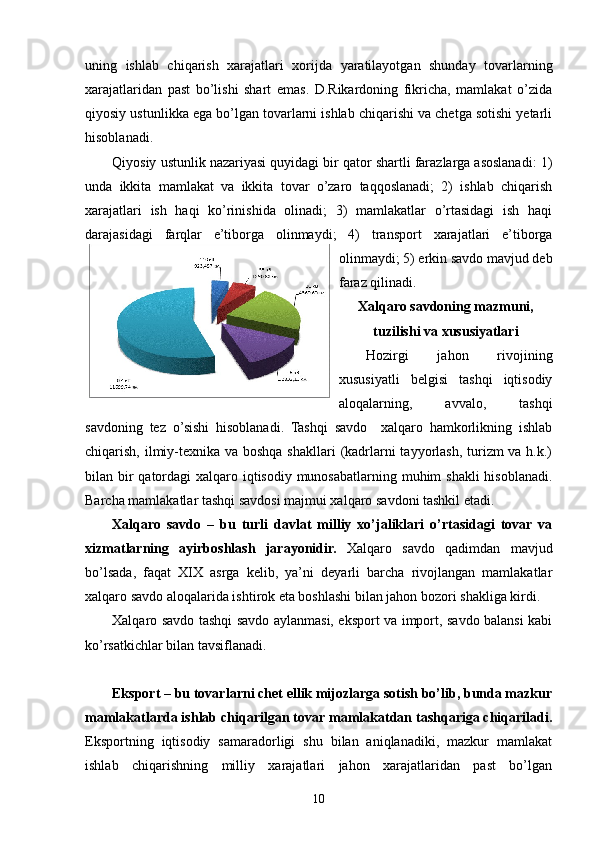 uning   ishlab   chiqarish   xarajatlari   xorijda   yaratilayotgan   shunday   tovarlarning
xarajatlaridan   past   bo’lishi   shart   emas.   D.Rikardoning   fikricha,   mamlakat   o’zida
qiyosiy ustunlikka ega bo’lgan tovarlarni ishlab chiqarishi va chetga sotishi yetarli
hisoblanadi.
Qiyosiy ustunlik nazariyasi quyidagi bir qator shartli farazlarga asoslanadi: 1)
unda   ikkita   mamlakat   va   ikkita   tovar   o’zaro   taqqoslanadi;   2)   ishlab   chiqarish
xarajatlari   ish   haqi   ko’rinishida   olinadi;   3)   mamlakatlar   o’rtasidagi   ish   haqi
darajasidagi   farqlar   e’tiborga   olinmaydi;   4)   transport   xarajatlari   e’tiborga
olinmaydi; 5) erkin savdo mavjud deb
faraz qilinadi.
Xalqaro savdoning mazmuni,
tuzilishi va xususiyatlari
Hozirgi   jahon   rivojining
xususiyatli   belgisi   tashqi   iqtisodiy
aloqalarning,   avvalo,   tashqi
savdoning   tez   o’sishi   hisoblanadi.   Tashqi   savdo     xalqaro   hamkorlikning   ishlab
chiqarish, ilmiy-texnika va boshqa shakllari  (kadrlarni tayyorlash, turizm va h.k.)
bilan bir qatordagi  xalqaro iqtisodiy munosabatlarning muhim  shakli  hisoblanadi.
Barcha mamlakatlar tashqi savdosi majmui xalqaro savdoni tashkil etadi.
Xalqaro   savdo   –   bu   turli   davlat   milliy   xo’jaliklari   o’rtasidagi   tovar   va
xizmatlarning   ayirboshlash   jarayonidir.   Xalqaro   savdo   qadimdan   mavjud
bo’lsada,   faqat   XIX   asrga   kelib,   ya’ni   deyarli   barcha   rivojlangan   mamlakatlar
xalqaro savdo aloqalarida ishtirok eta boshlashi bilan jahon bozori shakliga kirdi.
Xalqaro savdo tashqi savdo aylanmasi, eksport va import, savdo balansi kabi
ko’rsatkichlar bilan tavsiflanadi.
Eksport – bu tovarlarni chet ellik mijozlarga sotish bo’lib, bunda mazkur
mamlakatlarda ishlab chiqarilgan tovar mamlakatdan tashqariga chiqariladi.
Eksportning   iqtisodiy   samaradorligi   shu   bilan   aniqlanadiki,   mazkur   mamlakat
ishlab   chiqarishning   milliy   xarajatlari   jahon   xarajatlaridan   past   bo’lgan
10 