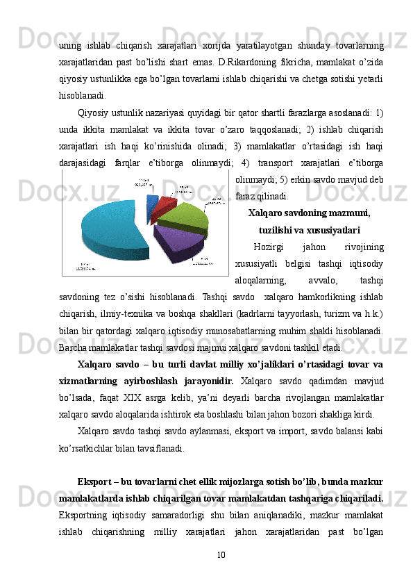 uning   ishlab   chiqarish   xarajatlari   xorijda   yaratilayotgan   shunday   tovarlarning
xarajatlaridan   past   bo’lishi   shart   emas.   D.Rikardoning   fikricha,   mamlakat   o’zida
qiyosiy ustunlikka ega bo’lgan tovarlarni ishlab chiqarishi va chetga sotishi yetarli
hisoblanadi.
Qiyosiy ustunlik nazariyasi quyidagi bir qator shartli farazlarga asoslanadi: 1)
unda   ikkita   mamlakat   va   ikkita   tovar   o’zaro   taqqoslanadi;   2)   ishlab   chiqarish
xarajatlari   ish   haqi   ko’rinishida   olinadi;   3)   mamlakatlar   o’rtasidagi   ish   haqi
darajasidagi   farqlar   e’tiborga   olinmaydi;   4)   transport   xarajatlari   e’tiborga
olinmaydi; 5) erkin savdo mavjud deb
faraz qilinadi.
Xalqaro savdoning mazmuni,
tuzilishi va xususiyatlari
Hozirgi   jahon   rivojining
xususiyatli   belgisi   tashqi   iqtisodiy
aloqalarning,   avvalo,   tashqi
savdoning   tez   o’sishi   hisoblanadi.   Tashqi   savdo     xalqaro   hamkorlikning   ishlab
chiqarish, ilmiy-texnika va boshqa shakllari  (kadrlarni tayyorlash, turizm va h.k.)
bilan bir qatordagi  xalqaro iqtisodiy munosabatlarning muhim  shakli  hisoblanadi.
Barcha mamlakatlar tashqi savdosi majmui xalqaro savdoni tashkil etadi.
Xalqaro   savdo   –   bu   turli   davlat   milliy   xo’jaliklari   o’rtasidagi   tovar   va
xizmatlarning   ayirboshlash   jarayonidir.   Xalqaro   savdo   qadimdan   mavjud
bo’lsada,   faqat   XIX   asrga   kelib,   ya’ni   deyarli   barcha   rivojlangan   mamlakatlar
xalqaro savdo aloqalarida ishtirok eta boshlashi bilan jahon bozori shakliga kirdi.
Xalqaro savdo tashqi savdo aylanmasi, eksport va import, savdo balansi kabi
ko’rsatkichlar bilan tavsiflanadi.
Eksport – bu tovarlarni chet ellik mijozlarga sotish bo’lib, bunda mazkur
mamlakatlarda ishlab chiqarilgan tovar mamlakatdan tashqariga chiqariladi.
Eksportning   iqtisodiy   samaradorligi   shu   bilan   aniqlanadiki,   mazkur   mamlakat
ishlab   chiqarishning   milliy   xarajatlari   jahon   xarajatlaridan   past   bo’lgan
10