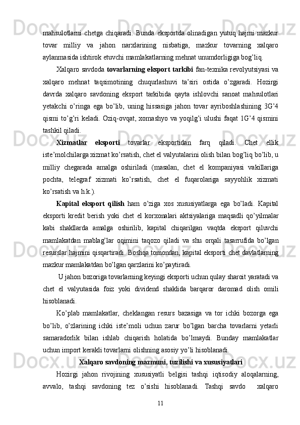 mahsulotlarni   chetga   chiqaradi.   Bunda   eksportda   olinadigan   yutuq   hajmi   mazkur
tovar   milliy   va   jahon   narxlarining   nisbatiga,   mazkur   tovarning   xalqaro
aylanmasida ishtirok etuvchi mamlakatlarning mehnat unumdorligiga bog’liq.
Xalqaro savdoda   tovarlarning eksport tarkibi   fan-texnika revolyutsiyasi va
xalqaro   mehnat   taqsimotining   chuqurlashuvi   ta’siri   ostida   o’zgaradi.   Hozirgi
davrda   xalqaro   savdoning   eksport   tarkibida   qayta   ishlovchi   sanoat   mahsulotlari
yetakchi   o’ringa   ega   bo’lib,   uning   hissasiga   jahon   tovar   ayriboshlashining   3G’4
qismi  to’g’ri  keladi. Oziq-ovqat, xomashyo va yoqilg’i ulushi  faqat 1G’4 qismini
tashkil qiladi.
Xizmatlar   eksporti   tovarlar   eksportidan   farq   qiladi.   Chet   ellik
iste’molchilarga xizmat ko’rsatish, chet el valyutalarini olish bilan bog’liq bo’lib, u
milliy   chegarada   amalga   oshiriladi   (masalan,   chet   el   kompaniyasi   vakillariga
pochta,   telegraf   xizmati   ko’rsatish,   chet   el   fuqarolariga   sayyohlik   xizmati
ko’rsatish va h.k.).
Kapital   eksport   qilish   ham   o’ziga   xos   xususiyatlarga   ega   bo’ladi.   Kapital
eksporti   kredit   berish   yoki   chet   el   korxonalari   aktsiyalariga   maqsadli   qo’yilmalar
kabi   shakllarda   amalga   oshirilib,   kapital   chiqarilgan   vaqtda   eksport   qiluvchi
mamlakatdan   mablag’lar   oqimini   taqozo   qiladi   va   shu   orqali   tasarrufida   bo’lgan
resurslar hajmini qisqartiradi. Boshqa tomondan, kapital eksporti chet davlatlarning
mazkur mamlakatdan bo’lgan qarzlarini ko’paytiradi.
  U jahon bozoriga tovarlarning keyingi eksporti uchun qulay sharoit yaratadi va
chet   el   valyutasida   foiz   yoki   dividend   shaklida   barqaror   daromad   olish   omili
hisoblanadi.
Ko’plab   mamlakatlar,   cheklangan   resurs   bazasiga   va   tor   ichki   bozorga   ega
bo’lib,   o’zlarining   ichki   iste’moli   uchun   zarur   bo’lgan   barcha   tovarlarni   yetarli
samaradorlik   bilan   ishlab   chiqarish   holatida   bo’lmaydi.   Bunday   mamlakatlar
uchun import kerakli tovarlarni olishning asosiy yo’li hisoblanadi.
Xalqaro savdoning mazmuni, tuzilishi va xususiyatlari
Hozirgi   jahon   rivojining   xususiyatli   belgisi   tashqi   iqtisodiy   aloqalarning,
avvalo,   tashqi   savdoning   tez   o’sishi   hisoblanadi.   Tashqi   savdo     xalqaro
11 