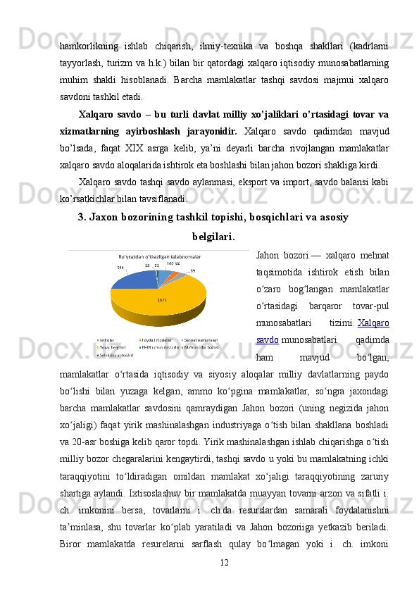 hamkorlikning   ishlab   chiqarish,   ilmiy-texnika   va   boshqa   shakllari   (kadrlarni
tayyorlash, turizm va h.k.) bilan bir qatordagi  xalqaro iqtisodiy munosabatlarning
muhim   shakli   hisoblanadi.   Barcha   mamlakatlar   tashqi   savdosi   majmui   xalqaro
savdoni tashkil etadi.
Xalqaro   savdo   –   bu   turli   davlat   milliy   xo’jaliklari   o’rtasidagi   tovar   va
xizmatlarning   ayirboshlash   jarayonidir.   Xalqaro   savdo   qadimdan   mavjud
bo’lsada,   faqat   XIX   asrga   kelib,   ya’ni   deyarli   barcha   rivojlangan   mamlakatlar
xalqaro savdo aloqalarida ishtirok eta boshlashi bilan jahon bozori shakliga kirdi.
Xalqaro savdo tashqi savdo aylanmasi, eksport va import, savdo balansi kabi
ko’rsatkichlar bilan tavsiflanadi.
3. Jaxon bozorining tashkil topishi, bosqichlari va asosiy
belgilari.
Jahon   bozori   —   xalqaro   mehnat
taqsimotida   ishtirok   etish   bilan
o zaro   bog langan   mamlakatlarʻ ʻ
o rtasidagi   barqaror   tovar-pul
ʻ
munosabatlari   tizimi.   Xalqaro
savdo   munosabatlari   qadimda
ham   mavjud   bo lgan,	
ʻ
mamlakatlar   o rtasida   iqtisodiy   va   siyosiy   aloqalar   milliy   davlatlarning   paydo	
ʻ
bo lishi   bilan   yuzaga   kelgan,   ammo   ko pgina   mamlakatlar,   so ngra   jaxondagi	
ʻ ʻ ʻ
barcha   mamlakatlar   savdosini   qamraydigan   Jahon   bozori   (uning   negizida   jahon
xo jaligi)   faqat   yirik   mashinalashgan   industriyaga   o tish   bilan   shakllana   boshladi
ʻ ʻ
va 20-asr boshiga kelib qaror topdi. Yirik mashinalashgan ishlab chiqarishga o tish	
ʻ
milliy bozor chegaralarini kengaytirdi, tashqi savdo u yoki bu mamlakatning ichki
taraqqiyotini   to ldiradigan   omildan   mamlakat   xo jaligi   taraqqiyotining   zaruriy	
ʻ ʻ
shartiga aylandi. Ixtisoslashuv bir mamlakatda muayyan tovarni arzon va sifatli i.
ch.   imkonini   bersa,   tovarlarni   i.   ch.da   resurslardan   samarali   foydalanishni
ta minlasa,   shu   tovarlar   ko plab   yaratiladi   va   Jahon   bozoriiga   yetkazib   beriladi.	
ʼ ʻ
Biror   mamlakatda   resurelarni   sarflash   qulay   bo lmagan   yoki   i.   ch.   imkoni	
ʻ
12 