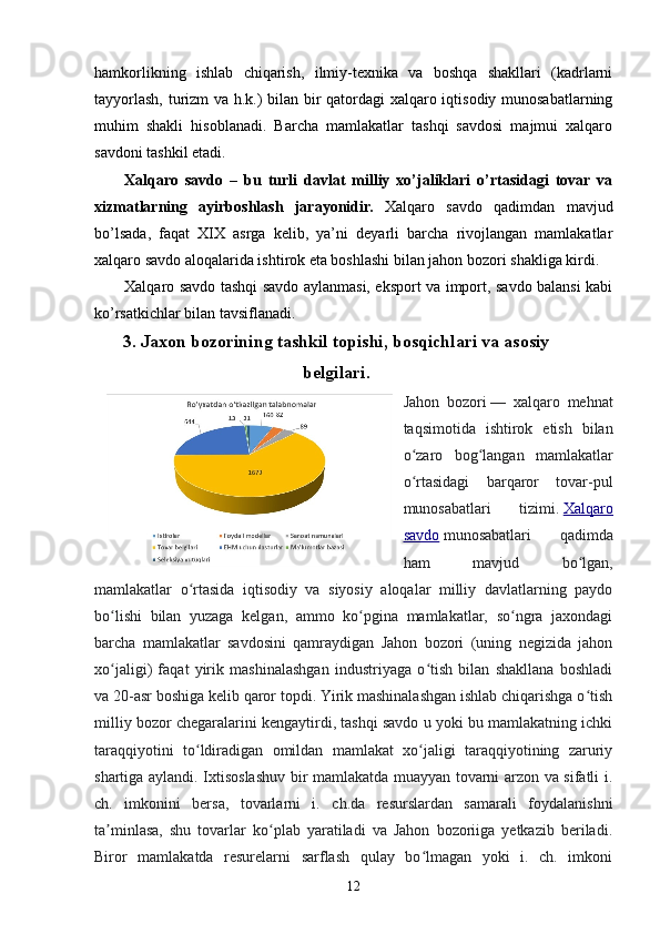 hamkorlikning   ishlab   chiqarish,   ilmiy-texnika   va   boshqa   shakllari   (kadrlarni
tayyorlash, turizm va h.k.) bilan bir qatordagi  xalqaro iqtisodiy munosabatlarning
muhim   shakli   hisoblanadi.   Barcha   mamlakatlar   tashqi   savdosi   majmui   xalqaro
savdoni tashkil etadi.
Xalqaro   savdo   –   bu   turli   davlat   milliy   xo’jaliklari   o’rtasidagi   tovar   va
xizmatlarning   ayirboshlash   jarayonidir.   Xalqaro   savdo   qadimdan   mavjud
bo’lsada,   faqat   XIX   asrga   kelib,   ya’ni   deyarli   barcha   rivojlangan   mamlakatlar
xalqaro savdo aloqalarida ishtirok eta boshlashi bilan jahon bozori shakliga kirdi.
Xalqaro savdo tashqi savdo aylanmasi, eksport va import, savdo balansi kabi
ko’rsatkichlar bilan tavsiflanadi.
3. Jaxon bozorining tashkil topishi, bosqichlari va asosiy
belgilari.
Jahon   bozori   —   xalqaro   mehnat
taqsimotida   ishtirok   etish   bilan
o zaro   bog langan   mamlakatlarʻ ʻ
o rtasidagi   barqaror   tovar-pul
ʻ
munosabatlari   tizimi.   Xalqaro
savdo   munosabatlari   qadimda
ham   mavjud   bo lgan,	
ʻ
mamlakatlar   o rtasida   iqtisodiy   va   siyosiy   aloqalar   milliy   davlatlarning   paydo	
ʻ
bo lishi   bilan   yuzaga   kelgan,   ammo   ko pgina   mamlakatlar,   so ngra   jaxondagi	
ʻ ʻ ʻ
barcha   mamlakatlar   savdosini   qamraydigan   Jahon   bozori   (uning   negizida   jahon
xo jaligi)   faqat   yirik   mashinalashgan   industriyaga   o tish   bilan   shakllana   boshladi
ʻ ʻ
va 20-asr boshiga kelib qaror topdi. Yirik mashinalashgan ishlab chiqarishga o tish	
ʻ
milliy bozor chegaralarini kengaytirdi, tashqi savdo u yoki bu mamlakatning ichki
taraqqiyotini   to ldiradigan   omildan   mamlakat   xo jaligi   taraqqiyotining   zaruriy	
ʻ ʻ
shartiga aylandi. Ixtisoslashuv bir mamlakatda muayyan tovarni arzon va sifatli i.
ch.   imkonini   bersa,   tovarlarni   i.   ch.da   resurslardan   samarali   foydalanishni
ta minlasa,   shu   tovarlar   ko plab   yaratiladi   va   Jahon   bozoriiga   yetkazib   beriladi.	
ʼ ʻ
Biror   mamlakatda   resurelarni   sarflash   qulay   bo lmagan   yoki   i.   ch.   imkoni	
ʻ
12
