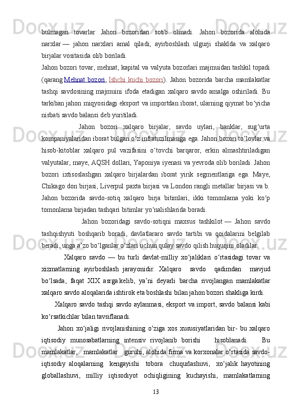 bulmagan   tovarlar   Jahon   bozoridan   sotib   olinadi.   Jahon   bozorida   alohida
narxlar   —   jahon   narxlari   amal   qiladi;   ayirboshlash   ulgurji   shaklda   va   xalqaro
birjalar vositasida olib boriladi.
Jahon bozori tovar, mehnat, kapital va valyuta bozorlari majmuidan tashkil topadi
(qarang   Mehnat   bozori ,   Ishchi   kuchi   bozori ).   Jahon   bozorida   barcha   mamlakatlar
tashqi   savdosining   majmuini   ifoda   etadigan   xalqaro   savdo   amalga   oshiriladi.   Bu
tarkiban jahon miqyosidagi eksport va importdan iborat, ularning qiymat bo yichaʻ
nisbati savdo balansi deb yuritiladi.
              Jahon   bozori   xalqaro   birjalar,   savdo   uylari,   banklar,   sug urta
ʻ
kompaniyalaridan iborat bulgan o z infratuzilmasiga ega. Jahon bozori to lovlar va	
ʻ ʻ
hisob-kitoblar   xalqaro   pul   vazifasini   o tovchi   barqaror,   erkin   almashtiriladigan	
ʻ
valyutalar, maye, AQSH dollari, Yaponiya iyenasi va yevroda olib boriladi. Jahon
bozori   ixtisoslashgan   xalqaro   birjalardan   iborat   yirik   segmentlariga   ega.   Maye,
Chikago don birjasi, Liverpul paxta birjasi va London rangli metallar birjasi va b.
Jahon   bozorida   savdo-sotiq   xalqaro   birja   bitimlari,   ikki   tomonlama   yoki   ko p	
ʻ
tomonlama birjadan tashqari bitimlar yo nalishlarida boradi.	
ʻ
                      Jahon   bozoridagi   savdo-sotiqni   maxsus   tashkilot   —   Jahon   savdo
tashqishyuti   boshqarib   boradi,   davlatlararo   savdo   tartibi   va   qoidalarini   belgilab
beradi, unga a zo bo lganlar o zlari uchun qulay savdo qilish huquqini oladilar.	
ʼ ʻ ʻ
      Xalq a ro   savdo   —   bu   tur l i   dav l a t - m i l liy   xo j	
ʻ a l i k l a r i   o rt	ʻ a sidagi   to v a r   va
xi z m a t l a r ning   a y irboshla s h   j a r a y o n i di r .   Xalq a ro     savdo     qad i m dan     m av j ud
bo lsad	
ʻ a ,    f a qat    XIX  asrga ke l i b ,    y a	ʼ n i    d e y a r li    b ar c h a    ri voj l ang a n   m amlak a t l a r
xa l q aro savdo   a l oqalar i da   isht i rok   e t a boshlashi   bi l a n   j a hon   bozo r i shakl i ga   k irdi.  
X a l qa r o savdo   t ashqi   savdo   a y l a n m asi,   eksport   v a import,   s a vdo   b a l a nsi   k abi
ko r	
ʻ s a tk i chlar   b i l an  t a v sifl a nadi.
  Jahon   xo‘jaligi   rivojlanishining   o‘ziga   xos   xususiyatlaridan   bir-   bu   xalqaro
iqtisodiy   munosabatlarning   intensiv   rivojlanib   borishi       hisoblanadi.       Bu
mamlakatlar,     mamlakatlar     guruhi, alohida firma va korxonalar o‘rtasida savdo-
iqtisodiy   aloqalarning     kengayishi     tobora     chuqurlashuvi,     xo‘jalik   hayotining
globallashuvi,   milliy   iqtisodiyot   ochiqligining   kuchayishi,   mamlakatlarning
13 