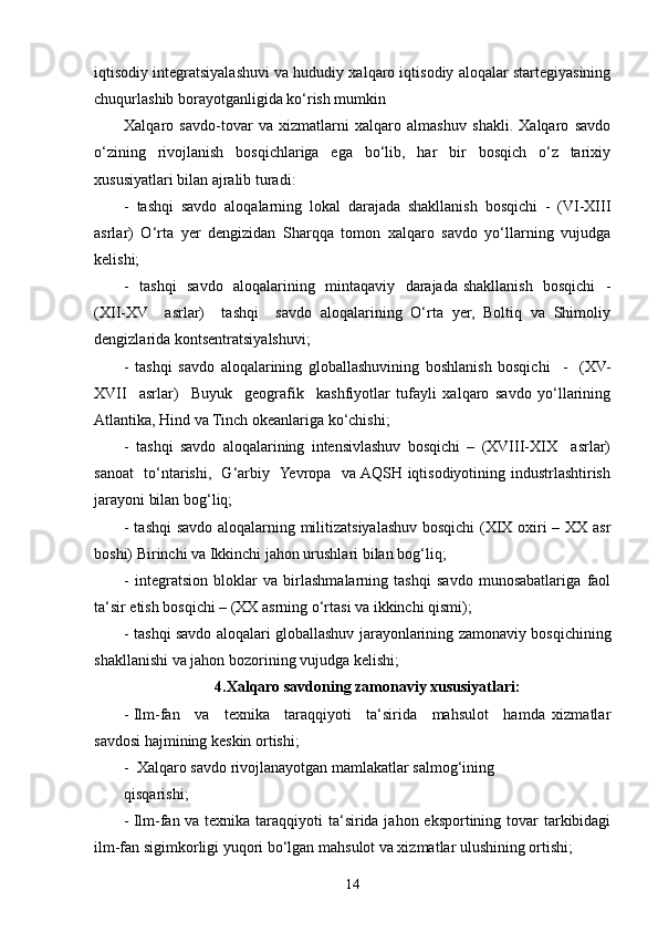 iqtisodiy integratsiyalashuvi va hududiy xalqaro iqtisodiy aloqalar startegiyasining
chuqurlashib borayotganligida ko‘rish mumkin
Xalqaro   savdo-tovar   va   xizmatlarni   xalqaro   almashuv   shakli.   Xalqaro   savdo
o‘zining   rivojlanish   bosqichlariga   ega   bo‘lib,   har   bir   bosqich   o‘z   tarixiy
xususiyatlari bilan ajralib turadi:
-   tashqi   savdo   aloqalarning   lokal   darajada   shakllanish   bosqichi   -   (VI-XIII
asrlar)   O‘rta   yer   dengizidan   Sharqqa   tomon   xalqaro   savdo   yo‘llarning   vujudga
kelishi;
-   tashqi    savdo   aloqalarining   mintaqaviy   darajada shakllanish   bosqichi   -
(XII-XV     asrlar)     tashqi     savdo   aloqalarining   O‘rta   yer,   Boltiq   va   Shimoliy
dengizlarida kontsentratsiyalshuvi; 
-   tashqi   savdo   aloqalarining   globallashuvining   boshlanish   bosqichi     -     (XV-
XVII     asrlar)     Buyuk     geografik     kashfiyotlar   tufayli   xalqaro   savdo   yo‘llarining
Atlantika, Hind va Tinch okeanlariga ko‘chishi;
-   tashqi   savdo   aloqalarining   intensivlashuv   bosqichi   –   (XVIII-XIX     asrlar)
sanoat   to‘ntarishi,   G‘arbiy   Yevropa   va AQSH iqtisodiyotining industrlashtirish
jarayoni bilan bog‘liq;
- tashqi  savdo aloqalarning militizatsiyalashuv bosqichi  (XIX oxiri – XX asr
boshi) Birinchi va Ikkinchi jahon urushlari bilan bog‘liq;
-   integratsion   bloklar   va   birlashmalarning   tashqi   savdo   munosabatlariga   faol
ta‘sir etish bosqichi – (XX asrning o‘rtasi va ikkinchi qismi);
- tashqi savdo aloqalari globallashuv jarayonlarining zamonaviy bosqichining
shakllanishi va jahon bozorining vujudga kelishi;
4.Xalqaro savdoning zamonaviy xususiyatlari:
- Ilm-fan     va     texnika     taraqqiyoti     ta‘sirida     mahsulot     hamda   xizmatlar
savdosi hajmining keskin ortishi;
-  Xalqaro savdo rivojlanayotgan mamlakatlar salmog‘ining
qisqarishi; 
- Ilm-fan va texnika taraqqiyoti ta‘sirida jahon eksportining tovar  tarkibidagi
ilm-fan sigimkorligi yuqori bo‘lgan mahsulot va xizmatlar ulushining ortishi;
14 