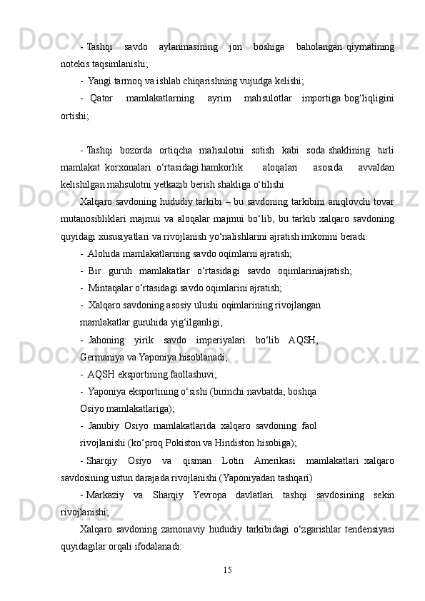 - Tashqi       savdo       aylanmasining       jon       boshiga       baholangan   qiymatining
notekis taqsimlanishi;
-  Yangi tarmoq va ishlab chiqarishning vujudga kelishi;
-   Qator       mamlakatlarning       ayrim       mahsulotlar     importiga bog‘liqligini
ortishi;
- Tashqi     bozorda     ortiqcha     mahsulotni     sotish     kabi     soda   shaklining     turli
mamlakat  korxonalari  o‘rtasidagi hamkorlik aloqalari         asosida         avvaldan
kelishilgan mahsulotni yetkazib berish shakliga o‘tilishi
Xalqaro savdoning hududiy tarkibi – bu savdoning tarkibini aniqlovchi tovar
mutanosibliklari   majmui   va   aloqalar   majmui   bo‘lib,   bu   tarkib   xalqaro   savdoning
quyidagi xususiyatlari va rivojlanish yo‘nalishlarini ajratish imkonini beradi:
-  Alohida mamlakatlarning savdo oqimlarni ajratish;
-  Bir   guruh   mamlakatlar   o‘rtasidagi   savdo   oqimlariniajratish;
-  Mintaqalar o‘rtasidagi savdo oqimlarini ajratish;
-  Xalqaro savdoning asosiy ulushi oqimlarining rivojlangan
mamlakatlar guruhida yig‘ilganligi; 
-  Jahoning    yirik    savdo    imperiyalari    bo‘lib    AQSH,
Germaniya va Yaponiya hisoblanadi;
-  AQSH eksportining faollashuvi;
-  Yaponiya eksportining o‘sishi (birinchi navbatda, boshqa
Osiyo mamlakatlariga);
-  Janubiy  Osiyo  mamlakatlarida  xalqaro  savdoning  faol
rivojlanishi (ko‘proq Pokiston va Hindiston hisobiga);
- Sharqiy     Osiyo     va     qisman     Lotin     Amerikasi     mamlakatlari   xalqaro
savdosining ustun darajada rivojlanishi (Yaponiyadan tashqari)
- Markaziy   va   Sharqiy   Yevropa   davlatlari   tashqi   savdosining   sekin
rivojlanishi;
Xalqaro   savdoning   zamonaviy   hududiy   tarkibidagi   o‘zgarishlar   tendensiyasi
quyidagilar orqali ifodalanadi:
15 