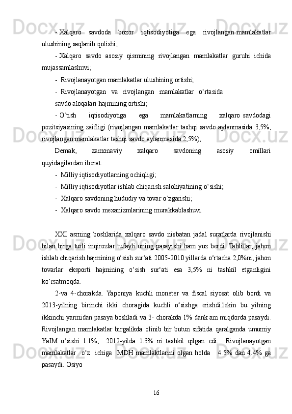 - Xalqaro     savdoda      bozor       iqtisodiyotiga     ega      rivojlangan mamlakatlar
ulushining saqlanib qolishi;
- Xalqaro   savdo   asosiy   qismining   rivojlangan   mamlakatlar   guruhi   ichida
mujassamlashuvi;
-  Rivojlanayotgan mamlakatlar ulushining ortishi;
-  Rivojlanayotgan   va   rivojlangan   mamlakatlar   o‘rtasida
savdo aloqalari hajmining ortishi; 
- O‘tish         iqtisodiyotiga         ega         mamlakatlarning         xalqaro   savdodagi
pozitsiyasining   zaifligi   (rivojlangan   mamlakatlar   tashqi   savdo   aylanmasida   3,5%,
rivojlangan mamlakatlar tashqi savdo aylanmasida 2,5%);
Demak,         zamonaviy         xalqaro         savdoning         asosiy         omillari
quyidagilardan iborat:
-  Milliy iqtisodiyotlarning ochiqligi;
-  Milliy iqtisodiyotlar ishlab chiqarish salohiyatining o‘sishi;
-  Xalqaro savdoning hududiy va tovar o‘zgarishi;
-  Xalqaro savdo mexanizmlarining murakkablashuvi.
XXI   asrning   boshlarida   xalqaro   savdo   nisbatan   jadal   suratlarda   rivojlanishi
bilan  birga  turli  inqirozlar   tufayli  uning  pasayishi  ham  yuz  berdi.  Tahlillar,  jahon
ishlab chiqarish hajmining o‘sish sur‘ati 2005-2010 yillarda o‘rtacha 2,0%ni, jahon
tovarlar   eksporti   hajmining   o‘sish   sur‘ati   esa   3,5%   ni   tashkil   etganligini
ko‘rsatmoqda. 
2-va   4-chorakda.   Yaponiya   kuchli   moneter   va   fiscal   siyosat   olib   bordi   va
2013-yilning   birinchi   ikki   choragida   kuchli   o‘sishga   erishdi.lekin   bu   yilning
ikkinchi yarmidan pasaya boshladi va 3- chorakda 1% dank am miqdorda pasaydi.
Rivojlangan   mamlakatlar   birgalikda   olinib   bir   butun   sifatida   qaralganda   umumiy
YaIM   o‘sishi   1.1%,     2012-yilda   1.3%   ni   tashkil   qilgan   edi.     Rivojlanayotgan
mamlakatlar     o‘z     ichiga     MDH   mamlaktlarini   olgan   holda       4.5%   dan   4.4%   ga
pasaydi. Osiyo
16 