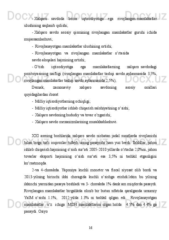- Xalqaro     savdoda      bozor       iqtisodiyotiga     ega      rivojlangan mamlakatlar
ulushining saqlanib qolishi;
- Xalqaro   savdo   asosiy   qismining   rivojlangan   mamlakatlar   guruhi   ichida
mujassamlashuvi;
-  Rivojlanayotgan mamlakatlar ulushining ortishi;
-  Rivojlanayotgan   va   rivojlangan   mamlakatlar   o‘rtasida
savdo aloqalari hajmining ortishi; 
- O‘tish         iqtisodiyotiga         ega         mamlakatlarning         xalqaro   savdodagi
pozitsiyasining   zaifligi   (rivojlangan   mamlakatlar   tashqi   savdo   aylanmasida   3,5%,
rivojlangan mamlakatlar tashqi savdo aylanmasida 2,5%);
Demak,         zamonaviy         xalqaro         savdoning         asosiy         omillari
quyidagilardan iborat:
-  Milliy iqtisodiyotlarning ochiqligi;
-  Milliy iqtisodiyotlar ishlab chiqarish salohiyatining o‘sishi;
-  Xalqaro savdoning hududiy va tovar o‘zgarishi;
-  Xalqaro savdo mexanizmlarining murakkablashuvi.
XXI   asrning   boshlarida   xalqaro   savdo   nisbatan   jadal   suratlarda   rivojlanishi
bilan  birga  turli  inqirozlar   tufayli  uning  pasayishi  ham  yuz  berdi.  Tahlillar,  jahon
ishlab chiqarish hajmining o‘sish sur‘ati 2005-2010 yillarda o‘rtacha 2,0%ni, jahon
tovarlar   eksporti   hajmining   o‘sish   sur‘ati   esa   3,5%   ni   tashkil   etganligini
ko‘rsatmoqda. 
2-va   4-chorakda.   Yaponiya   kuchli   moneter   va   fiscal   siyosat   olib   bordi   va
2013-yilning   birinchi   ikki   choragida   kuchli   o‘sishga   erishdi.lekin   bu   yilning
ikkinchi yarmidan pasaya boshladi va 3- chorakda 1% dank am miqdorda pasaydi.
Rivojlangan   mamlakatlar   birgalikda   olinib   bir   butun   sifatida   qaralganda   umumiy
YaIM   o‘sishi   1.1%,     2012-yilda   1.3%   ni   tashkil   qilgan   edi.     Rivojlanayotgan
mamlakatlar     o‘z     ichiga     MDH   mamlaktlarini   olgan   holda       4.5%   dan   4.4%   ga
pasaydi. Osiyo
16