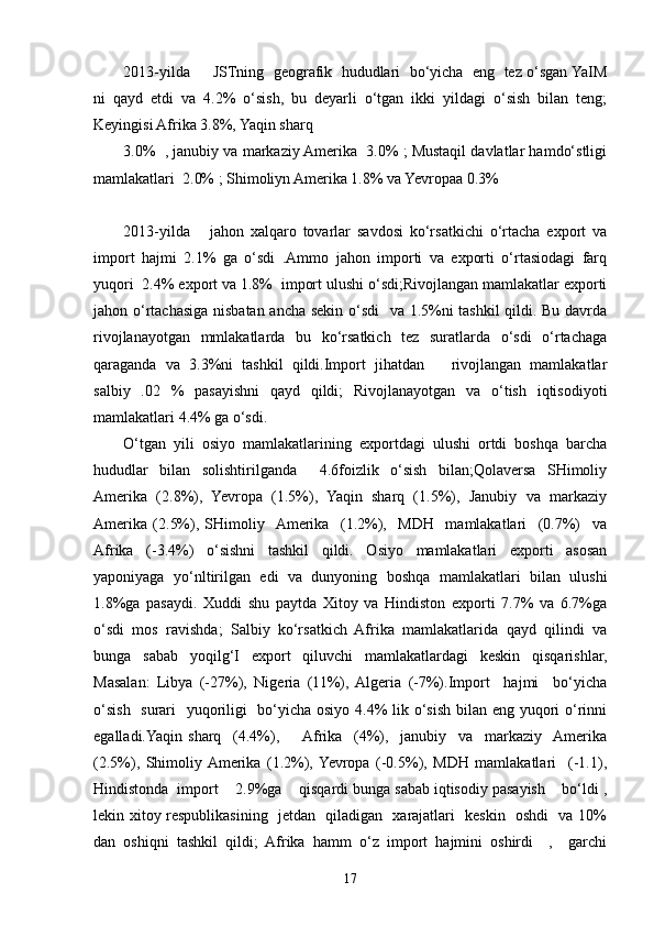 2013-yilda     JSTning  geografik  hududlari  bo‘yicha  eng  tez o‘sgan YaIM
ni   qayd   etdi   va   4.2%   o‘sish,   bu   deyarli   o‘tgan   ikki   yildagi   o‘sish   bilan   teng;
Keyingisi Afrika 3.8%, Yaqin sharq
3.0%  , janubiy va markaziy Amerika  3.0% ; Mustaqil davlatlar hamdo‘stligi
mamlakatlari  2.0% ; Shimoliyn Amerika 1.8% va Yevropaa 0.3%
2013-yilda       jahon   xalqaro   tovarlar   savdosi   ko‘rsatkichi   o‘rtacha   export   va
import   hajmi   2.1%   ga   o‘sdi   .Ammo   jahon   importi   va   exporti   o‘rtasiodagi   farq
yuqori  2.4% export va 1.8%  import ulushi o‘sdi;Rivojlangan mamlakatlar exporti
jahon o‘rtachasiga nisbatan ancha sekin o‘sdi   va 1.5%ni tashkil qildi. Bu davrda
rivojlanayotgan   mmlakatlarda   bu   ko‘rsatkich   tez   suratlarda   o‘sdi   o‘rtachaga
qaraganda   va   3.3%ni   tashkil   qildi.Import   jihatdan       rivojlangan   mamlakatlar
salbiy   .02   %   pasayishni   qayd   qildi;   Rivojlanayotgan   va   o‘tish   iqtisodiyoti
mamlakatlari 4.4% ga o‘sdi.
O‘tgan   yili   osiyo   mamlakatlarining   exportdagi   ulushi   ortdi   boshqa   barcha
hududlar   bilan   solishtirilganda     4.6foizlik   o‘sish   bilan;Qolaversa   SHimoliy
Amerika   (2.8%),   Yevropa   (1.5%),   Yaqin   sharq   (1.5%),   Janubiy   va   markaziy
Amerika   (2.5%),   SHimoliy    Amerika     (1.2%),     MDH     mamlakatlari     (0.7%)     va
Afrika   (-3.4%)   o‘sishni   tashkil   qildi.   Osiyo   mamlakatlari   exporti   asosan
yaponiyaga   yo‘nltirilgan   edi   va   dunyoning   boshqa   mamlakatlari   bilan   ulushi
1.8%ga   pasaydi.   Xuddi   shu   paytda   Xitoy   va   Hindiston   exporti   7.7%   va   6.7%ga
o‘sdi   mos   ravishda;   Salbiy   ko‘rsatkich   Afrika   mamlakatlarida   qayd   qilindi   va
bunga   sabab   yoqilg‘I   export   qiluvchi   mamlakatlardagi   keskin   qisqarishlar,
Masalan:   Libya   (-27%),   Nigeria   (11%),  Algeria   (-7%).Import     hajmi     bo‘yicha
o‘sish   surari    yuqoriligi    bo‘yicha osiyo 4.4%  lik o‘sish bilan eng yuqori  o‘rinni
egalladi.Yaqin   sharq     (4.4%),        Afrika     (4%),     janubiy     va     markaziy    Amerika
(2.5%),   Shimoliy  Amerika   (1.2%),  Yevropa   (-0.5%),   MDH   mamlakatlari     (-1.1),
Hindistonda  import    2.9%ga    qisqardi bunga sabab iqtisodiy pasayish    bo‘ldi ,
lekin xitoy respublikasining   jetdan   qiladigan   xarajatlari   keskin   oshdi   va 10%
dan   oshiqni   tashkil   qildi;   Afrika   hamm   o‘z   import   hajmini   oshirdi     ,     garchi
17 