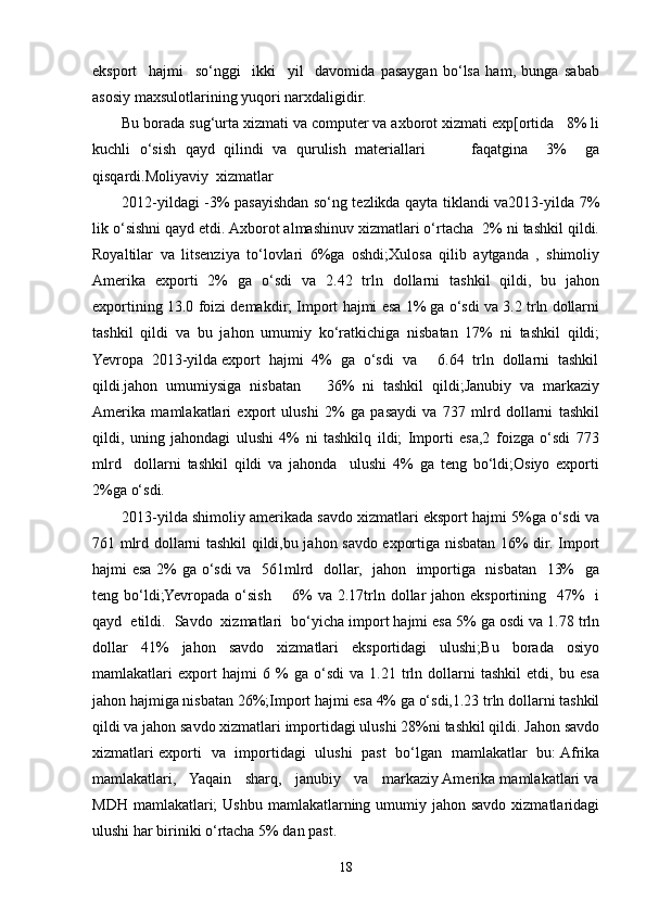 eksport     hajmi     so‘nggi     ikki     yil     davomida   pasaygan   bo‘lsa   ham,   bunga   sabab
asosiy maxsulotlarining yuqori narxdaligidir. 
Bu borada sug‘urta xizmati va computer va axborot xizmati exp[ortida   8% li
kuchli   o‘sish   qayd   qilindi   va   qurulish   materiallari           faqatgina     3%     ga
qisqardi.Moliyaviy  xizmatlar
2012-yildagi -3% pasayishdan so‘ng tezlikda qayta tiklandi va2013-yilda 7%
lik o‘sishni qayd etdi. Axborot almashinuv xizmatlari o‘rtacha  2% ni tashkil qildi.
Royaltilar   va   litsenziya   to‘lovlari   6%ga   oshdi;Xulosa   qilib   aytganda   ,   shimoliy
Amerika   exporti   2%   ga   o‘sdi   va   2.42   trln   dollarni   tashkil   qildi,   bu   jahon
exportining 13.0 foizi demakdir; Import hajmi esa 1% ga o‘sdi va 3.2 trln dollarni
tashkil   qildi   va   bu   jahon   umumiy   ko‘ratkichiga   nisbatan   17%   ni   tashkil   qildi;
Yevropa  2013-yilda export  hajmi  4%  ga  o‘sdi  va     6.64  trln  dollarni  tashkil
qildi.jahon   umumiysiga   nisbatan       36%   ni   tashkil   qildi;Janubiy   va   markaziy
Amerika   mamlakatlari   export   ulushi   2%   ga   pasaydi   va   737   mlrd   dollarni   tashkil
qildi,   uning   jahondagi   ulushi   4%   ni   tashkilq   ildi;   Importi   esa,2   foizga   o‘sdi   773
mlrd     dollarni   tashkil   qildi   va   jahonda     ulushi   4%   ga   teng   bo‘ldi;Osiyo   exporti
2%ga o‘sdi.
2013-yilda shimoliy amerikada savdo xizmatlari eksport hajmi 5%ga o‘sdi va
761 mlrd dollarni tashkil qildi,bu jahon savdo exportiga nisbatan 16% dir. Import
hajmi esa 2% ga o‘sdi va   561mlrd   dollar,   jahon   importiga   nisbatan   13%   ga
teng bo‘ldi;Yevropada o‘sish        6%  va  2.17trln dollar  jahon eksportining   47%    i
qayd  etildi.  Savdo  xizmatlari  bo‘yicha import hajmi esa 5% ga osdi va 1.78 trln
dollar   41%   jahon   savdo   xizmatlari   eksportidagi   ulushi;Bu   borada   osiyo
mamlakatlari   export   hajmi   6   %   ga   o‘sdi   va   1.21   trln   dollarni   tashkil   etdi,   bu   esa
jahon hajmiga nisbatan 26%;Import hajmi esa 4% ga o‘sdi,1.23 trln dollarni tashkil
qildi va jahon savdo xizmatlari importidagi ulushi 28%ni tashkil qildi. Jahon savdo
xizmatlari exporti   va   importidagi   ulushi   past   bo‘lgan   mamlakatlar   bu: Afrika
mamlakatlari,   Yaqain   sharq,   janubiy   va   markaziy Amerika mamlakatlari va
MDH mamlakatlari;  Ushbu  mamlakatlarning umumiy jahon savdo  xizmatlaridagi
ulushi har biriniki o‘rtacha 5% dan past.
18
