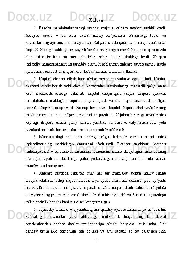 Xulosa 
1. Barcha   mamlakatlar   tashqi   savdosi   majmui   xalqaro   savdoni   tashkil   etadi.
Xalqaro   savdo   –   bu   turli   davlat   milliy   xo’jaliklari   o’rtasidagi   tovar   va
xizmatlarning ayirboshlash jarayonidir. Xalqaro savdo qadimdan mavjud bo’lsada,
faqat XIX asrga kelib, ya’ni deyarli barcha rivojlangan mamlakatlar xalqaro savdo
aloqalarida   ishtirok   eta   boshlashi   bilan   jahon   bozori   shakliga   kirdi.   Xalqaro
iqtisodiy munosabatlarning tarkibiy qismi hisoblangan xalqaro savdo tashqi savdo
aylanmasi, eksport va import kabi ko’rsatkichlar bilan tavsiflanadi.
2. Kapital   eksport   qilish   ham   o’ziga   xos   xususiyatlarga   ega   bo’ladi.   Kapital
eksporti   kredit   berish   yoki   chet   el   korxonalari   aktsiyalariga   maqsadli   qo’yilmalar
kabi   shakllarda   amalga   oshirilib,   kapital   chiqarilgan   vaqtda   eksport   qiluvchi
mamlakatdan   mablag’lar   oqimini   taqozo   qiladi   va   shu   orqali   tasarrufida   bo’lgan
resurslar hajmini qisqartiradi. Boshqa tomondan, kapital eksporti chet davlatlarning
mazkur mamlakatdan bo’lgan qarzlarini ko’paytiradi. U jahon bozoriga tovarlarning
keyingi   eksporti   uchun   qulay   sharoit   yaratadi   va   chet   el   valyutasida   foiz   yoki
dividend shaklida barqaror daromad olish omili hisoblanadi. 
3. Mamlakatdagi   aholi   jon   boshiga   to’g’ri   keluvchi   eksport   hajmi   uning
iqtisodiyotining   «ochiqligi»   darajasini   ifodalaydi.   Eksport   salohiyati   (eksport
imkoniyatlari)   –   bu   mazkur   mamlakat   tomonidan   ishlab   chiqarilgan   mahsulotning
o’z   iqtisodiyoti   manfaatlariga   putur   yetkazmagan   holda   jahon   bozorida   sotishi
mumkin bo’lgan qismi.  
4. Xalqaro   savdoda   ishtirok   etish   har   bir   mamlakat   uchun   milliy   ishlab
chiqaruvchilarni   tashqi   raqobatdan   himoya   qilish   vazifasini   dolzarb   qilib   qo’yadi.
Bu vazifa mamlakatlarning savdo siyosati orqali amalga oshadi. Jahon amaliyotida
bu siyosatning protektsionizm (tashqi ta’sirdan himoyalash) va fritrederlik (savdoga
to’liq erkinlik berish) kabi shakllari keng tarqalgan. 
5. Iqtisodiy bitimlar – qiymatning har qanday ayirboshlanishi, ya’ni tovarlar,
ko’rsatilgan   xizmatlar   yoki   aktivlarga   mulkchilik   huquqining   bir   davlat
rezidentlaridan   boshqa   davlat   rezidentlariga   o’tishi   bo’yicha   kelishuvlar.   Har
qanday   bitim   ikki   tomoniga   ega   bo’ladi   va   shu   sababli   to’lov   balansida   ikki
19 