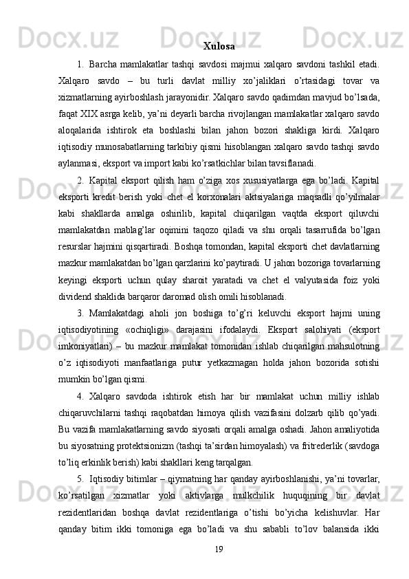 Xulosa 
1. Barcha   mamlakatlar   tashqi   savdosi   majmui   xalqaro   savdoni   tashkil   etadi.
Xalqaro   savdo   –   bu   turli   davlat   milliy   xo’jaliklari   o’rtasidagi   tovar   va
xizmatlarning ayirboshlash jarayonidir. Xalqaro savdo qadimdan mavjud bo’lsada,
faqat XIX asrga kelib, ya’ni deyarli barcha rivojlangan mamlakatlar xalqaro savdo
aloqalarida   ishtirok   eta   boshlashi   bilan   jahon   bozori   shakliga   kirdi.   Xalqaro
iqtisodiy munosabatlarning tarkibiy qismi hisoblangan xalqaro savdo tashqi savdo
aylanmasi, eksport va import kabi ko’rsatkichlar bilan tavsiflanadi.
2. Kapital   eksport   qilish   ham   o’ziga   xos   xususiyatlarga   ega   bo’ladi.   Kapital
eksporti   kredit   berish   yoki   chet   el   korxonalari   aktsiyalariga   maqsadli   qo’yilmalar
kabi   shakllarda   amalga   oshirilib,   kapital   chiqarilgan   vaqtda   eksport   qiluvchi
mamlakatdan   mablag’lar   oqimini   taqozo   qiladi   va   shu   orqali   tasarrufida   bo’lgan
resurslar hajmini qisqartiradi. Boshqa tomondan, kapital eksporti chet davlatlarning
mazkur mamlakatdan bo’lgan qarzlarini ko’paytiradi. U jahon bozoriga tovarlarning
keyingi   eksporti   uchun   qulay   sharoit   yaratadi   va   chet   el   valyutasida   foiz   yoki
dividend shaklida barqaror daromad olish omili hisoblanadi. 
3. Mamlakatdagi   aholi   jon   boshiga   to’g’ri   keluvchi   eksport   hajmi   uning
iqtisodiyotining   «ochiqligi»   darajasini   ifodalaydi.   Eksport   salohiyati   (eksport
imkoniyatlari)   –   bu   mazkur   mamlakat   tomonidan   ishlab   chiqarilgan   mahsulotning
o’z   iqtisodiyoti   manfaatlariga   putur   yetkazmagan   holda   jahon   bozorida   sotishi
mumkin bo’lgan qismi.  
4. Xalqaro   savdoda   ishtirok   etish   har   bir   mamlakat   uchun   milliy   ishlab
chiqaruvchilarni   tashqi   raqobatdan   himoya   qilish   vazifasini   dolzarb   qilib   qo’yadi.
Bu vazifa mamlakatlarning savdo siyosati orqali amalga oshadi. Jahon amaliyotida
bu siyosatning protektsionizm (tashqi ta’sirdan himoyalash) va fritrederlik (savdoga
to’liq erkinlik berish) kabi shakllari keng tarqalgan. 
5. Iqtisodiy bitimlar – qiymatning har qanday ayirboshlanishi, ya’ni tovarlar,
ko’rsatilgan   xizmatlar   yoki   aktivlarga   mulkchilik   huquqining   bir   davlat
rezidentlaridan   boshqa   davlat   rezidentlariga   o’tishi   bo’yicha   kelishuvlar.   Har
qanday   bitim   ikki   tomoniga   ega   bo’ladi   va   shu   sababli   to’lov   balansida   ikki
19