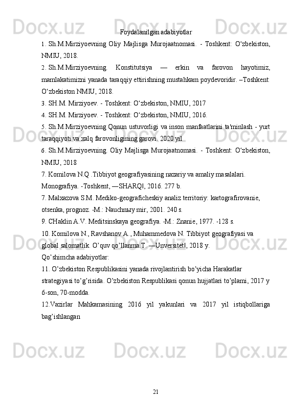 Foydalanilgan adabiyotlar
1. Sh.M.Mirziyoevning   Oliy   Majlisga   Murojaatnomasi.   -   Toshkent:   O‘zbekiston,
NMIU, 2018. 
2. Sh.M.Mirziyoevning.   Konstitutsiya   —   erkin   va   farovon   hayotimiz,
mamlakatimizni yanada taraqqiy ettirishning mustahkam poydevoridir. –Toshkent:
O‘zbekiston NMIU, 2018.
3. SH.M. Mirziyoev. - Toshkent: O‘zbekiston, NMIU, 2017
4. SH.M. Mirziyoev. - Toshkent: O‘zbekiston, NMIU, 2016.
5. Sh.M.Mirziyoevning Qonun ustuvorligi va inson manfaatlarini ta'minlash - yurt
taraqqiyoti va xalq farovonligining garovi. 2020 yil
6. Sh.M.Mirziyoevning.   Oliy   Majlisga   Murojaatnomasi.   -   Toshkent:   O‘zbekiston,
NMIU, 2018
7. Komilova N.Q .Tibbiyot geografiyasining nazariy va amaliy masalalari.
Monografiya. -Toshkent, ―SHARQ , 2016. 277 b.‖
7. Malxazova S.M. Mediko-geograficheskiy analiz territoriy: kartografirovanie,
otsenka, prognoz. -M.: Nauchnыy mir, 2001. 240 s.
9. CHaklin A.V. Meditsinskaya geografiya. -M.: Znanie, 1977. -128 s.
10. Komilova N., Ravshanov A., Muhammedova N. Tibbiyot geografiyasi va
global salomatlik. O’quv qo’llanma.T. ―Unversitet , 2018 y.	
‖
Qo’shimcha adabiyotlar:
11. O’zbekiston Respublikasini yanada rivojlantirish bo’yicha Harakatlar
strategiyasi to’g’risida. O’zbekiston Respublikasi qonun hujjatlari to’plami, 2017 y
6-son, 70-modda.
12.Vazirlar   Mahkamasining   2016   yil   yakunlari   va   2017   yil   istiqbollariga
bag’ishlangan
21