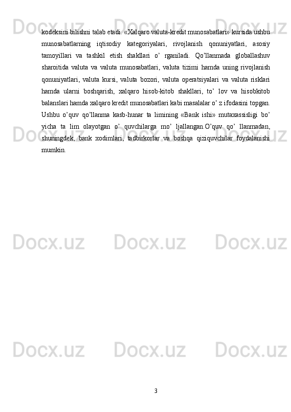 kodeksini bilishni talab etadi. «Xalqaro valuta-kredit munosabatlari» kursida ushbu
munosabatlarning   iqtisodiy   kategoriyalari,   rivojlanish   qonuniyatlari,   asosiy
tamoyillari   va   tashkil   etish   shakllari   o’   rganiladi.   Qo’llanmada   globallashuv
sharoitida   valuta   va   valuta   munosabatlari,   valuta   tizimi   hamda   uning   rivojlanish
qonuniyatlari,   valuta   kursi,   valuta   bozori,   valuta   operatsiyalari   va   valuta   risklari
hamda   ularni   boshqarish,   xalqaro   hisob-kitob   shakllari,   to’   lov   va   hisobkitob
balanslari hamda xalqaro kredit munosabatlari kabi masalalar o’ z ifodasini topgan.
Ushbu   o’quv   qo’llanma   kasb-hunar   ta   limining   «Bank   ishi»   mutaxassisligi   bo’
yicha   ta   lim   olayotgan   o’   quvchilarga   mo’   ljallangan.O’quv   qo’   llanmadan,
shuningdek,   bank   xodimlari,   tadbirkorlar   va   boshqa   qiziquvchilar   foydalanishi
mumkin.
3 