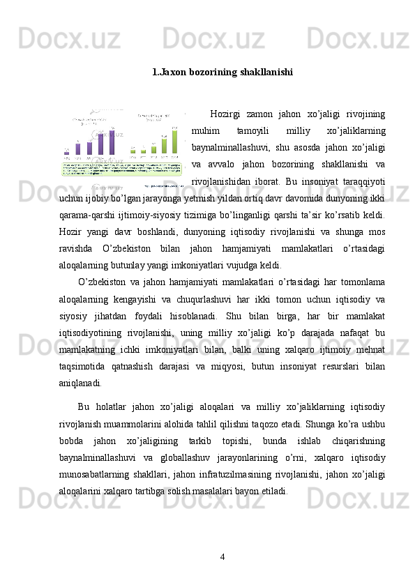 1.Jaxon bozorining shakllanishi
Hozirgi   zamon   jahon   xo’jaligi   rivojining
muhim   tamoyili   milliy   xo’jaliklarning
baynalminallashuvi,   shu   asosda   jahon   xo’jaligi
va   avvalo   jahon   bozorining   shakllanishi   va
rivojlanishidan   iborat.   Bu   insoniyat   taraqqiyoti
uchun ijobiy bo’lgan jarayonga yetmish yildan ortiq davr davomida dunyoning ikki
qarama-qarshi   ijtimoiy-siyosiy   tizimiga   bo’linganligi   qarshi   ta’sir   ko’rsatib   keldi.
Hozir   yangi   davr   boshlandi,   dunyoning   iqtisodiy   rivojlanishi   va   shunga   mos
ravishda   O’zbekiston   bilan   jahon   hamjamiyati   mamlakatlari   o’rtasidagi
aloqalarning butunlay yangi imkoniyatlari vujudga keldi.
O’zbekiston   va   jahon   hamjamiyati   mamlakatlari   o’rtasidagi   har   tomonlama
aloqalarning   kengayishi   va   chuqurlashuvi   har   ikki   tomon   uchun   iqtisodiy   va
siyosiy   jihatdan   foydali   hisoblanadi.   Shu   bilan   birga,   har   bir   mamlakat
iqtisodiyotining   rivojlanishi,   uning   milliy   xo’jaligi   ko’p   darajada   nafaqat   bu
mamlakatning   ichki   imkoniyatlari   bilan,   balki   uning   xalqaro   ijtimoiy   mehnat
taqsimotida   qatnashish   darajasi   va   miqyosi,   butun   insoniyat   resurslari   bilan
aniqlanadi.
Bu   holatlar   jahon   xo’jaligi   aloqalari   va   milliy   xo’jaliklarning   iqtisodiy
rivojlanish muammolarini alohida tahlil qilishni taqozo etadi. Shunga ko’ra ushbu
bobda   jahon   xo’jaligining   tarkib   topishi,   bunda   ishlab   chiqarishning
baynalminallashuvi   va   globallashuv   jarayonlarining   o’rni,   x alqaro   iqtisodiy
munosabatlarning   shakllari,   jahon   infratuzilmasining   rivojlanishi,   j ahon   xo’jaligi
aloqalarini xalqaro tartibga solish masalalari bayon etiladi.  
4 