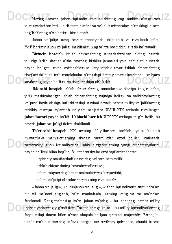 Hozirgi   davrda   jahon   iqtisodiy   rivojlanishining   eng   muhim   o’ziga   xos
xususiyatlaridan biri – turli mamlakatlar va xo’jalik mintaqalari o’rtasidagi o’zaro
bog’liqlikning o’sib borishi hisoblanadi.
Jahon   xo’jaligi   uzoq   davrlar   mobaynida   shakllanib   va   rivojlanib   keldi.
Ye.F.Borisov jahon xo’jaligi shakllanishining to’rtta bosqichini ajratib ko’rsatadi:
Birinchi   bosqich   ishlab   chiqarishning   sanoatlashuvidan   oldingi   davrda
vujudga   kelib,   dastlab   o’sha   davrdagi   kishilar   jamoalari   yoki   qabilalari   o’rtasida
paydo   bo’lgan   savdo   ayirboshlashuvi   keyinchalik   tovar   ishlab   chiqarishning
rivojlanishi  bilan  turli  mamlakatlar  o’rtasidagi  doimiy tovar  almashuvi  –   xalqaro
savdo ning paydo bo’lishi va rivojlanishiga olib keldi.
Ikkinchi   bosqich   ishlab   chiqarishning   sanoatlashuv   davriga   to’g’ri   kelib,
yirik   mashinalashgan   ishlab   chiqarishning   vujudga   kelishi   va   tadbirkorlarning
ko’proq foyda olishga intilishi tashqi savdoni deyarli barcha milliy xo’jaliklarning
tarkibiy   qismiga   aylantirib   qo’yishi   natijasida   XVIII-XIX   asrlarda   rivojlangan
jahon  bozori   paydo  bo’ldi.   Uchinchi  bosqich   XIX-XX  asrlarga  to’g’ri   kelib, bu
davrda  jahon xo’jaligi tizimi  shakllandi.
To’rtinchi   bosqich   XX   asrning   60-yillaridan   boshlab,   ya’ni   ko’plab
mustamlaka   mamlakatlarning   siyosiy   qaramlikdan   ozod   bo’lishi   natijasida
zamonaviy   jahon   iqtisodiyotida   ijobiy   o’zgarishlarning   yangi   tendentsiyalarini
paydo bo’lishi bilan bog’liq. B u tendentsiyalar quyidagilardan iborat:
- iqtisodiy manfaatdorlik asosidagi xalqaro hamkorlik;
- ishlab chiqarishning baynalminallashuvi ;
- jahon miqyosidagi bozor makonlarining kengayishi;
- jahon xo’jaligi aloqalari majmuining rivojlanishi. 
«Jahon   xo’jaligi»,   «butunjahon   xo’jaligi»,   «jahon   iqtisodiyoti»   tushunchalari
bir   xil   ma’noni   anglatib,   ba’zi   manbalarda   ularning   keng   va   tor   ma’nolari
farqlanadi.   Keng   ma’nosiga   ko’ra,   jahon   xo’jaligi   –   bu   jahondagi   barcha   milliy
iqtisodiyotlarning yig’indisidir. Tor ma’nosiga ko’ra – bu milliy iqtisodiyotlarning
faqat   tashqi   dunyo   bilan   o’zaro   aloqada   bo’lgan   qismlari   majmuidir.   Biroq,   bu
ikkala   ma’no   o’rtasidagi   tafovut   borgan   sari   sezilmay   qolmoqda,   chunki   barcha
5 