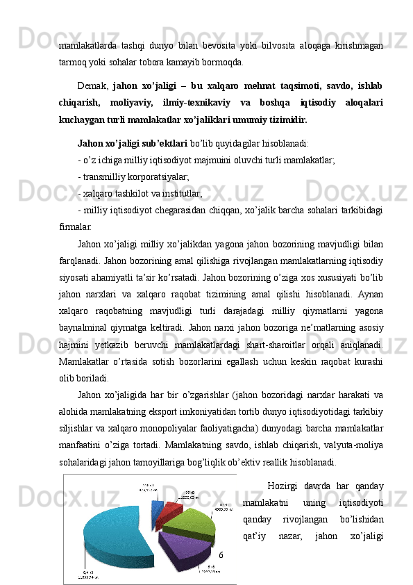 mamlakatlarda   tashqi   dunyo   bilan   bevosita   yoki   bilvosita   aloqaga   kirishmagan
tarmoq yoki sohalar tobora kamayib bormoqda.  
Demak,   jahon   xo’jaligi   –   bu   xalqaro   mehnat   taqsimoti,   savdo,   ishlab
chiqarish,   moliyaviy,   ilmiy-texnikaviy   va   boshqa   iqtisodiy   aloqalari
kuchaygan turli mamlakatlar xo’jaliklari umumiy tizimidir.
Jahon xo’jaligi   sub’ektlari  bo’lib quyidagilar hisoblanadi: 
- o’z ichiga milliy iqtisodiyot majmuini oluvchi turli mamlakatlar;
- transmilliy korporatsiyalar;
- xalqaro tashkilot va institutlar;
- milliy iqtisodiyot chegarasidan chiqqan, xo’jalik barcha sohalari tarkibidagi
firmalar.
Jahon   xo’jaligi   milliy   xo’jalikdan   yagona   jahon   bozorining   mavjudligi   bilan
farqlanadi. Jahon bozorining amal qilishiga rivojlangan mamlakatlarning iqtisodiy
siyosati ahamiyatli ta’sir ko’rsatadi. Jahon bozorining o’ziga xos xususiyati bo’lib
jahon   narxlari   va   xalqaro   raqobat   tizimining   amal   qilishi   hisoblanadi.   Aynan
xalqaro   raqobatning   mavjudligi   turli   darajadagi   milliy   qiymatlarni   yagona
baynalminal   qiymatga   keltiradi.   Jahon   narxi   ja h on   bozoriga   ne’matlarning   asosiy
hajmini   yetkazib   beruvchi   mamlakatlardagi   shart-sharoitlar   orqali   aniqlanadi.
Mamlakatlar   o’rtasida   sotish   bozorlarini   egallash   uchun   keskin   raqobat   kurashi
olib boriladi.   
Jahon   xo’jaligida   har   bir   o’zgarishlar   (jahon   bozoridagi   narxlar   harakati   va
alohida mamlakatning eksport imkoniyatidan tortib dunyo iqtisodiyotidagi tarkibiy
siljishlar va xalqaro monopoliyalar faoliyatigacha) dunyodagi barcha mamlakatlar
manfaatini   o’ziga   tortadi.   Mamlakatning   savdo,   ishlab   chiqarish,   valyuta-moliya
sohalaridagi jahon tamoyillariga bog’liqlik ob’ektiv reallik hisoblanadi.
  Hozirgi   davrda   har   qanday
mamlakatni   uning   iqtisodiyoti
qanday   rivojlangan   bo’lishidan
qat’iy   nazar,   jahon   xo’jaligi
6 