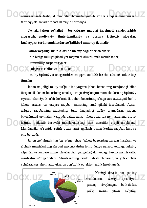 mamlakatlarda   tashqi   dunyo   bilan   bevosita   yoki   bilvosita   aloqaga   kirishmagan
tarmoq yoki sohalar tobora kamayib bormoqda.  
Demak,   jahon   xo’jaligi   –   bu   xalqaro   mehnat   taqsimoti,   savdo,   ishlab
chiqarish,   moliyaviy,   ilmiy-texnikaviy   va   boshqa   iqtisodiy   aloqalari
kuchaygan turli mamlakatlar xo’jaliklari umumiy tizimidir.
Jahon xo’jaligi   sub’ektlari  bo’lib quyidagilar hisoblanadi: 
- o’z ichiga milliy iqtisodiyot majmuini oluvchi turli mamlakatlar;
- transmilliy korporatsiyalar;
- xalqaro tashkilot va institutlar;
- milliy iqtisodiyot chegarasidan chiqqan, xo’jalik barcha sohalari tarkibidagi
firmalar.
Jahon   xo’jaligi   milliy   xo’jalikdan   yagona   jahon   bozorining   mavjudligi   bilan
farqlanadi. Jahon bozorining amal qilishiga rivojlangan mamlakatlarning iqtisodiy
siyosati ahamiyatli ta’sir ko’rsatadi. Jahon bozorining o’ziga xos xususiyati bo’lib
jahon   narxlari   va   xalqaro   raqobat   tizimining   amal   qilishi   hisoblanadi.   Aynan
xalqaro   raqobatning   mavjudligi   turli   darajadagi   milliy   qiymatlarni   yagona
baynalminal   qiymatga   keltiradi.   Jahon   narxi   ja h on   bozoriga   ne’matlarning   asosiy
hajmini   yetkazib   beruvchi   mamlakatlardagi   shart-sharoitlar   orqali   aniqlanadi.
Mamlakatlar   o’rtasida   sotish   bozorlarini   egallash   uchun   keskin   raqobat   kurashi
olib boriladi.   
Jahon   xo’jaligida   har   bir   o’zgarishlar   (jahon   bozoridagi   narxlar   harakati   va
alohida mamlakatning eksport imkoniyatidan tortib dunyo iqtisodiyotidagi tarkibiy
siljishlar va xalqaro monopoliyalar faoliyatigacha) dunyodagi barcha mamlakatlar
manfaatini   o’ziga   tortadi.   Mamlakatning   savdo,   ishlab   chiqarish,   valyuta-moliya
sohalaridagi jahon tamoyillariga bog’liqlik ob’ektiv reallik hisoblanadi.
  Hozirgi   davrda   har   qanday
mamlakatni   uning   iqtisodiyoti
qanday   rivojlangan   bo’lishidan
qat’iy   nazar,   jahon   xo’jaligi
6