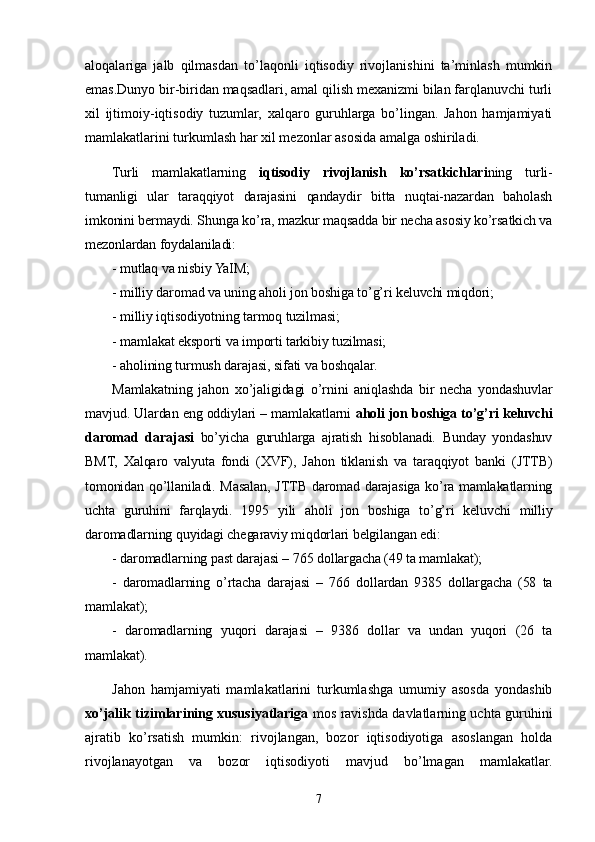 aloqalariga   jalb   qilmasdan   to’laqonli   iqtisodiy   rivojlanishini   ta’minlash   mumkin
emas.Dunyo bir-biridan maqsadlari, amal qilish mexanizmi bilan farqlanuvchi turli
xil   ijtimoiy-iqtisodiy   tuzumlar,   xalqaro   guruhlarga   bo’lingan.   Jahon   hamjamiyati
mamlakatlarini turkumlash har xil mezonlar asosida amalga oshiriladi. 
Turli   mamlakatlarning   iqtisodiy   rivojlanish   ko’rsatkichlari ning   turli-
tumanligi   ular   taraqqiyot   darajasini   qandaydir   bitta   nuqtai-nazardan   baholash
imkonini bermaydi. Shunga ko’ra, mazkur maqsadda bir necha asosiy ko’rsatkich va
mezonlardan foydalaniladi:
- mutlaq va nisbiy YaIM;
- milliy daromad va uning aholi jon boshiga to’g’ri keluvchi miqdori;
- milliy iqtisodiyotning tarmoq tuzilmasi;
- mamlakat eksporti va importi tarkibiy tuzilmasi;
- aholining turmush darajasi ,  sifati va boshqalar.
Mamlakatning   jahon   xo’jaligidagi   o’rnini   aniqlashda   bir   necha   yondashuvlar
mavjud. Ulardan eng oddiylari – mamlakatlarni  aholi jon boshiga to’g’ri keluvchi
daromad   darajasi   bo’yicha   guruhlarga   ajratish   hisoblanadi.   Bunday   yondashuv
BMT,   Xalqaro   valyuta   fondi   (XVF),   Jahon   tiklanish   va   taraqqiyot   banki   (JTTB)
tomonidan qo’llaniladi. Masalan, JTTB daromad darajasiga ko’ra mamlakatlarning
uchta   guruhini   far q laydi.   1995   yili   aholi   jon   boshiga   to’g’ri   keluvchi   milliy
daromadlarning quyidagi chegaraviy miqdorlari belgilangan edi: 
- daromadlarning past darajasi – 765 dollargacha (49 ta mamlakat);
-   daromadlarning   o’rtacha   darajasi   –   766   dollardan   9385   dollargacha   (58   ta
mamlakat);
-   daromadlarning   yuqori   darajasi   –   9386   dollar   va   undan   yuqori   (26   ta
mamlakat).        
Jahon   hamjamiyati   mamlakatlarini   turkumlashga   umumiy   asosda   yondashib
xo’jalik tizimlarining xususiyatlariga   mos ravishda davlatlarning uchta guruhini
ajratib   ko’rsatish   mumkin:   rivojlangan,   bozor   iqtisodiyotiga   asoslangan   holda
rivojlanayotgan   va   bozor   iqtisodiyoti   mavjud   bo’lmagan   mamlakatlar.
7 