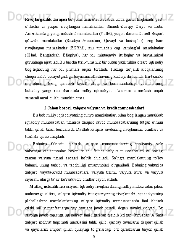 Rivojlanganlik darajasi  bo’yicha ham o’z navbatida uchta guruh farqlanadi: past,
o’rtacha   va   yuqori   rivojlangan   mamlakatlar.   Shimoli-sharqiy   Osiyo   va   Lotin
Amerikasidagi yangi industrial mamlakatlar (Y a IM), yuqori daromadli neft eksport
qiluvchi   mamlakatlar   (Saudiya   Arabistoni,   Quvayt   va   boshqalar),   eng   kam
rivojlangan   mamlakatlar   (EKRM),   shu   jumladan   eng   kambag’al   mamlakatlar
(CHad,   Bangladesh,   Efiopiya),   har   xil   mintaqaviy   ittifoqlar   va   baynalminal
guruhlarga ajratiladi.Bu barcha turli-tumanlik bir butun yaxlitlikka o’zaro iqtisodiy
bog’liqlikning   har   xil   jihatlari   orqali   tortiladi.   Hozirgi   xo’jalik   aloqalarining
chuqurlashib borayotganligi, baynalminallashuvning kuchayishi hamda fan-texnika
inqilobining   keng   qamrovli   tavsifi,   aloqa   va   kommunikatsiya   vositalarining
butunlay   yangi   roli   sharoitida   milliy   iqtisodiyot   o’z-o’zini   ta’minlash   orqali
samarali amal qilishi mumkin emas.
2.Jahon bozori. xalqaro valyuta va kredit munosabatlari
Bu bob milliy iqtisodiyotning dunyo mamlakatlari bilan bog’langan murakkab
iqtisodiy   munosabatlari   tizimida   xalqaro   savdo   munosabatlarining   tutgan   o’rnini
tahlil   q ilish   bilan   boshlanadi.   Dastlab   xalqaro   savdoning   rivojlanishi,   omillari   va
tuzilishi qarab chiqiladi. 
Bobning   ikkinchi   qismida   xalqaro   munosabatlarning   moliyaviy   yoki
valyutaga   oid   tomonlari   bayon   etiladi .   Bunda   valyuta   munosabatlari   va   hozirgi
zamon   valyuta   tizimi   asoslari   ko’rib   chiqiladi.   So’ngra   mamlakatning   to’lov
balansi ,   uning   tarkibi   va   taqchilligi   muammolari   o’rganiladi.   Bobning   yakunida
xalqaro   vayuta-kredit   munosabatlari,   valyuta   tizimi,   valyuta   kursi   va   valyuta
siyosati , ularga ta’sir ko’rsatuvchi omillar  bayon etiladi.
     Mutlaq ustunlik nazariyasi.  Iqtisodiy rivojlanishning milliy andozasidan jahon
andozasiga   o’tish,   xalqaro   iqtisodiy   integratsiyaning   rivojlanishi,   iqtisodiyotning
globallashuvi   mamlakatlarning   xalqaro   iqtisodiy   munosabatlarda   faol   ishtirok
etishi   milliy   manfaatlarga   qay   darajada   javob   beradi,   degan   savolni   qo’yadi.   Bu
savolga javob topishga iqtisodiyot fani ilgaridan qiziqib kelgan. Jumladan, A.Smit
xalqaro   mehnat   taqsimoti   masalasini   tahlil   qilib,   qanday   tovarlarni   eksport   qilish
va   qaysilarini   import   qilish   qulayligi   to’g’risidagi   o’z   qarashlarini   bayon   qilish
8