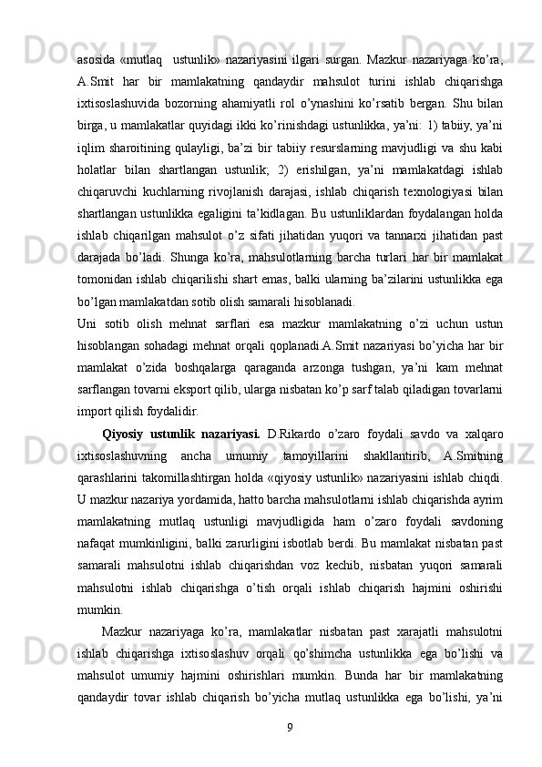 asosida   «mutlaq     ustunlik»   nazariyasini   ilgari   surgan.   Mazkur   nazariyaga   ko’ra,
A.Smit   har   bir   mamlakatning   qandaydir   mahsulot   turini   ishlab   chiqarishga
ixtisoslashuvida   bozorning   ahamiyatli   rol   o’ynashini   ko’rsatib   bergan.   Shu   bilan
birga, u mamlakatlar quyidagi ikki ko’rinishdagi ustunlikka, ya’ni: 1) tabiiy, ya’ni
iqlim   sharoitining   qulayligi,   ba’zi   bir   tabiiy   resurslarning   mavjudligi   va   shu   kabi
holatlar   bilan   shartlangan   ustunlik;   2)   erishilgan,   ya’ni   mamlakatdagi   ishlab
chiqaruvchi   kuchlarning   rivojlanish   darajasi,   ishlab   chiqarish   texnologiyasi   bilan
shartlangan ustunlikka egaligini ta’kidlagan. Bu ustunliklardan foydalangan holda
ishlab   chiqarilgan   mahsulot   o’z   sifati   jihatidan   yuqori   va   tannarxi   jihatidan   past
darajada   bo’ladi.   Shunga   ko’ra,   mahsulotlarning   barcha   turlari   har   bir   mamlakat
tomonidan ishlab chiqarilishi shart emas, balki ularning ba’zilarini ustunlikka ega
bo’lgan mamlakatdan sotib olish samarali hisoblanadi. 
Uni   sotib   olish   mehnat   sarflari   esa   mazkur   mamlakatning   o’zi   uchun   ustun
hisoblangan sohadagi  mehnat  orqali qoplanadi.A.Smit nazariyasi  bo’yicha har bir
mamlakat   o’zida   boshqalarga   qaraganda   arzonga   tushgan,   ya’ni   kam   mehnat
sarflangan tovarni eksport qilib, ularga nisbatan ko’p sarf talab qiladigan tovarlarni
import qilish foydalidir.
Qiyosiy   ustunlik   nazariyasi.   D.Rikardo   o’zaro   foydali   savdo   va   xalqaro
ixtisoslashuvning   ancha   umumiy   tamoyillarini   shakllantirib,   A.Smitning
qarashlarini takomillashtirgan holda «qiyosiy ustunlik» nazariyasini ishlab chiqdi.
U mazkur nazariya yordamida, hatto barcha mahsulotlarni ishlab chiqarishda ayrim
mamlakatning   mutlaq   ustunligi   mavjudligida   ham   o’zaro   foydali   savdoning
nafaqat mumkinligini, balki zarurligini isbotlab berdi. Bu mamlakat  nisbatan past
samarali   mahsulotni   ishlab   chiqarishdan   voz   kechib,   nisbatan   yuqori   samarali
mahsulotni   ishlab   chiqarishga   o’tish   orqali   ishlab   chiqarish   hajmini   oshirishi
mumkin.
Mazkur   nazariyaga   ko’ra,   mamlakatlar   nisbatan   past   xarajatli   mahsulotni
ishlab   chiqarishga   ixtisoslashuv   orqali   qo’shimcha   ustunlikka   ega   bo’lishi   va
mahsulot   umumiy   hajmini   oshirishlari   mumkin.   Bunda   har   bir   mamlakatning
qandaydir   tovar   ishlab   chiqarish   bo’yicha   mutlaq   ustunlikka   ega   bo’lishi,   ya’ni
9 