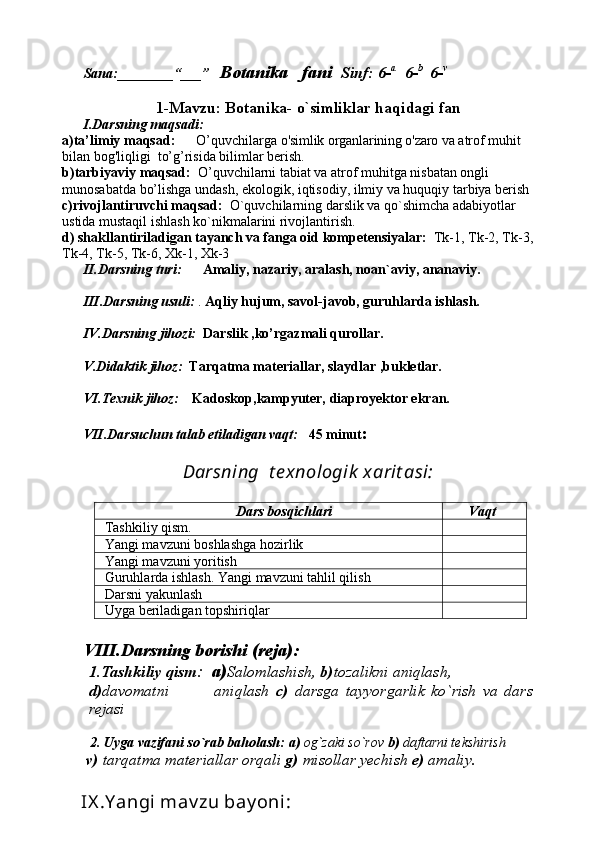Sana:________“___”    Botanika   fani   Sinf: 6- a    
6- b   
6- v
1-Mavzu: Botanika- o`simliklar haqidagi fan
I.Darsning maqsadi:
a)ta’limiy maqsad:       O’quvchilarga  o'simlik organlarining o'zaro va  atrof muhit 
bilan bog'liqligi  to’g’risida bilimlar berish.
b)tarbiyaviy maqsad:   O’quvchilarni tabiat va atrof muhitga nisbatan ongli 
munosabatda bo’lishga undash, ekologik, iqtisodiy, ilmiy va huquqiy tarbiya berish
c)rivojlantiruvchi maqsad:   O`quvchilarning darslik va qo`shimcha adabiyotlar 
ustida mustaqil ishlash ko`nikmalarini rivojlantirish.
d) shakllantiriladigan tayanch va fanga oid kompetensiyalar:   Tk-1, Tk-2, Tk-3,
Tk-4, Tk-5, Tk-6, Xk-1, Xk-3
II.Darsning turi:        Amaliy, nazariy, aralash, noan`aviy, ananaviy.
III.Darsning usuli:  .  Aqliy hujum, savol-javob, guruhlarda ishlash.
IV.Darsning jihozi:    Darslik ,ko’rgazmali qurollar. 
V.Didaktik jihoz:   Tarqatma materiallar, slaydlar ,bukletlar.
VI.Texnik jihoz:      Kadoskop,kampyuter, diaproyektor ekran.
VII.Darsuchun talab etiladigan vaqt:    45 minut :  
Darsning  t e xnologik  xarit asi:
Dars bosqichlari       Vaqt
Tashkiliy qism. 
Yangi mavzuni boshlashga hozirlik
Ya ngi mavzuni yoritish
Guruhlarda ishlash. Yangi mavzuni tahlil qilish
Darsni yakunlash
Uyga beriladigan topshiriqlar 
VIII.Darsning borishi (reja):
1.Tashkiliy qism :   a) Salomlashish,  b) tozalikni aniqlash, 
d) davomatni               aniqlash   c)   darsga   tayyorgarlik   ko`rish   va   dars
rejasi
   
        2.   Uyga vazifani so`rab baholash:   a)  og`zaki so`rov  b)  daftarni tekshirish
       v)  tarqatma materiallar orqali  g)  misollar yechish  e)  amaliy.
     IX .Y angi mav zu bay oni :  