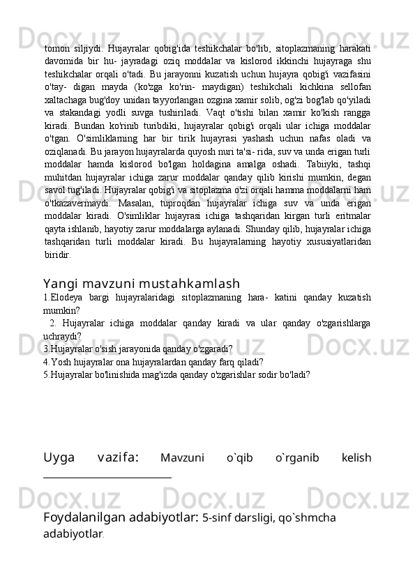 tomon   siljiydi.   Hujayralar   qobig'ida   teshikchalar   bo'lib,   sitoplazmaning   harakati
davomida   bir   hu-   jayradagi   oziq   moddalar   va   kislorod   ikkinchi   hujayraga   shu
teshikchalar   orqali   o'tadi.   Bu   jarayonni   kuzatish   uchun   hu jayra   qobig'i   vazifasini
o'tay-   digan   mayda   (ko'zga   ko'rin-   maydigan)   teshikchali   kichkina   sellofan
xaltachaga bug'doy unidan tayyorlangan ozgina xamir solib, og'zi bog'lab qo'yiladi
va   stakandagi   yodli   suvga   tushiriladi.   Vaqt   o'tishi   bilan   xamir   ko'kish   rangga
kiradi.   Bundan   ko'rinib   turibdiki,   hujayralar   qobig'i   orqali   ular   ichiga   moddalar
o'tgan.   O'simliklarning   har   bir   tirik   hujayrasi   yashash   uchun   nafas   oladi   va
oziqlanadi. Bu jarayon hujayralarda quyosh nuri ta'si- rida, suv va unda erigan turli
moddalar   hamda   kislorod   bo'lgan   holdagina   amalga   oshadi.   Tabiiyki,   tashqi
muhitdan   hujayralar   ichiga   zarur   moddalar   qanday   qilib   kirishi   mumkin,   degan
savol tug'iladi. Hujayralar qobig'i va sitoplazma o'zi orqali hamma moddalarni ham
o'tkazavermaydi.   Masalan,   tuproqdan   hujayralar   ichiga   suv   va   unda   erigan
moddalar   kiradi.   O'simliklar   hujayrasi   ichiga   tashqaridan   kirgan   turli   eritmalar
qayta ishlanib, hayotiy zarur moddalarga aylanadi.   Shunday qilib, hujayralar ichiga
tashqaridan   turli   moddalar   kiradi.   Bu   hujayralarning   hayotiy   xususiyatlaridan
biridir.
Y angi mav zuni  must ahk amlash
1.Elodeya   bargi   hujayralaridagi   sitoplazmaning   hara-   katini   qanday   kuzatish
mumkin?
  2.   Hujayralar   ichiga   moddalar   qanday   kiradi   va   ular   qanday   o'zgarishlarga
uchraydi?
3.Hujayralar o'sish jarayonida qanday o'zgaradi?
4.Yosh hujayralar ona hujayralardan qanday farq qiladi?
5.Hujayralar bo'linishida mag'izda qanday o'zgarishlar sodir bo'ladi?
Uy ga   v azifa:   Mavzuni   o`qib   o`rganib   kelish
_______________________
Foydalanilgan adabiyotlar:   5-sinf darsligi, qo`shmcha 
adabiyotlar . 
