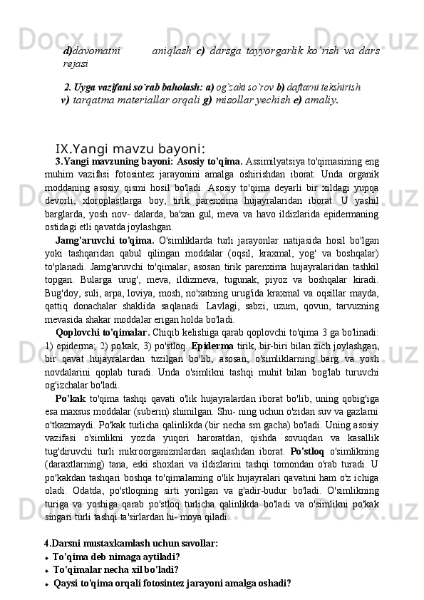 d) davomatni               aniqlash   c)   darsga   tayyorgarlik   ko`rish   va   dars
rejasi
   
        2.   Uyga vazifani so`rab baholash:   a)  og`zaki so`rov  b)  daftarni tekshirish
       v)  tarqatma materiallar orqali  g)  misollar yechish  e)  amaliy.
    
IX .Y angi mav zu bay oni : 
3.Yangi mavzuning bayoni:   Asosiy to'qima.  Assimilyatsiya to'qimasining eng
muhim   vazifasi   fotosintez   jarayonini   amalga   oshirishdan   iborat.   Unda   organik
moddaning   asosiy   qismi   hosil   bo'ladi.   Asosiy   to'qima   deyarli   bir   xildagi   yupqa
devorli,   xloroplastlarga   boy,   tirik   parenxima   hujayralaridan   iborat.   U   yashil
barglarda,   yosh   nov-   dalarda,   ba'zan   gul,   meva   va   havo   ildizlarida   epidermaning
ostidagi etli qavatda joylashgan.
Jamg'aruvchi   to'qima.   O'simliklarda   turli   jarayonlar   natijasida   hosil   bo'lgan
yoki   tashqaridan   qabul   qilingan   moddalar   (oqsil,   kraxmal,   yog'   va   boshqalar)
to'planadi.   Jamg'aruvchi   to'qima lar,   asosan   tirik   parenxima   hujayralaridan   tashkil
topgan.   Bular ga   urug',   meva,   ildizmeva,   tugunak,   piyoz   va   boshqalar   kiradi.
Bug'doy, suli,  arpa, loviya, mosh, no'xatning urug'ida kraxmal  va oqsillar  mayda,
qattiq   donachalar   shaklida   saqlanadi.   Lavlagi,   sabzi,   uzum,   qovun,   tarvuzning
mevasida shakar moddalar erigan holda bo'ladi.
Qoplovchi to'qimalar.  Chiqib kelishiga qarab qoplovchi to'qima  3  ga bo'linadi:
1)   epiderma;   2)   po'kak;   3)   po'stloq.   Epiderma   tirik, bir-biri bilan zich joylashgan,
bir   qavat   hujay ralardan   tuzilgan   bo'lib,   asosan,   o'simliklarning   barg   va   yosh
novdalarini   qoplab   turadi.   Unda   o'simlikni   tashqi   muhit   bilan   bog'lab   turuvchi
og'izchalar bo'ladi.
Po'kak   to'qima   tashqi   qavati   o'lik   hujayralardan   iborat   bo'lib,   uning   qobig'iga
esa maxsus moddalar (suberin) shimilgan. Shu- ning uchun o'zidan suv va gazlarni
o'tkazmaydi. Po'kak turlicha qalinlikda (bir necha sm gacha) bo'ladi. Uning asosiy
vazifasi   o'simlikni   yozda   yuqori   haroratdan,   qishda   sovuqdan   va   kasallik
tug'diruvchi   turli   mikroorganizmlardan   saqlashdan   iborat.   Po'stloq   o'simlikning
(daraxtlarning)   tana,   eski   shoxlari   va   ildizlarini   tashqi   tomondan   o'rab   turadi.   U
po'kakdan tashqari boshqa to'qimalarning o'lik hujayralari qavatini ham o'z ichiga
oladi.   Odatda,   po'stloqning   sirti   yorilgan   va   g'adir-budur   bo'ladi.   O'simlikning
turiga   va   yoshiga   qarab   po'stloq   turlicha   qalinlikda   bo'ladi   va   o'simlikni   po'kak
singari turli tashqi ta'sirlardan hi- moya qiladi.
4.Darsni mustaxkamlash uchun savollar:
♦ To'qima deb nimaga aytiladi?
♦ To'qimalar necha xil bo'ladi?
♦ Qaysi to'qima orqali fotosintez jarayoni amalga oshadi? 