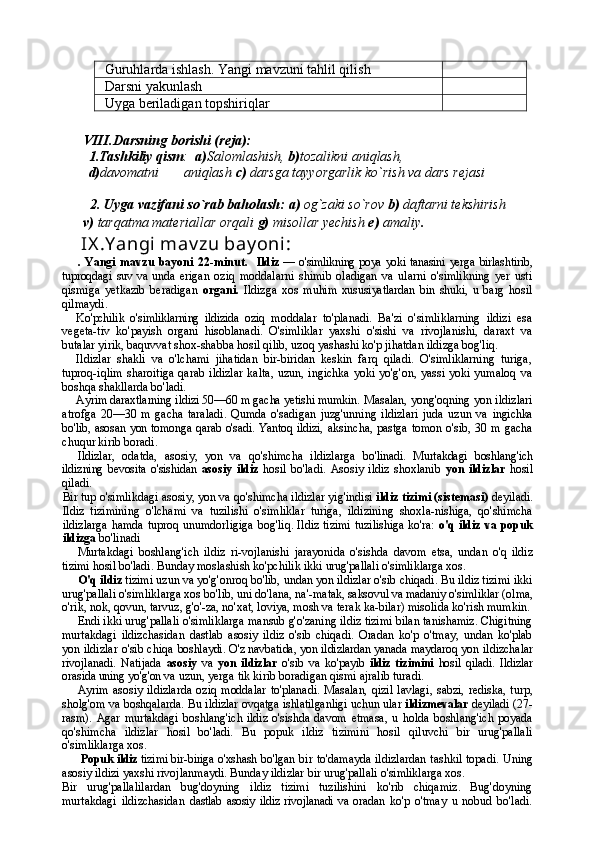 Guruhlarda ishlash. Yangi mavzuni tahlil qilish
Darsni yakunlash
Uyga beriladigan topshiriqlar 
VIII.Darsning borishi (reja):
1.Tashkiliy qism :   a) Salomlashish,  b) tozalikni aniqlash, 
d) davomatni       aniqlash  c)  darsga tayyorgarlik ko`rish va dars rejasi
   
        2.   Uyga vazifani so`rab baholash:   a)  og`zaki so`rov  b)  daftarni tekshirish
       v)  tarqatma materiallar orqali  g)  misollar yechish  e)  amaliy .
     IX .Y angi mav zu bay oni : 
.   Yangi   mavzu   bayoni   22-minut.     Ildiz   — o'simlikning poya yoki tanasini   yerga birlashtirib,
tuproqdagi  suv va  unda   erigan   oziq   moddalarni   shimib   oladigan   va   ularni   o'simlikning   yer   usti
qismiga   yetkazib   beradigan   organi.   Ildizga   xos   muhim   xususiyatlardan   bin   shuki,   u   barg   hosil
qilmaydi.
Ko'pchilik   o'simliklarning   ildizida   oziq   moddalar   to'planadi.   Ba'zi   o'simliklarning   ildizi   esa
vegeta-tiv   ko'payish   organi   hisoblanadi.   O'simliklar   yaxshi   o'sishi   va   rivojlanishi,   daraxt   va
butalar yirik, baquvvat shox-shabba hosil qilib, uzoq yashashi ko'p jihatdan ildizga bog'liq.
Ildizlar   shakli   va   o'lchami   jihatidan   bir-biridan   keskin   farq   qiladi.   O'simliklarning   turiga,
tuproq-iqlim  sharoitiga  qarab ildizlar  kalta,  uzun, ingichka  yoki yo'g'on, yassi yoki yumaloq  va
boshqa shakllarda bo'ladi.
Ayrim daraxtlarning ildizi 50—60 m gacha yetishi mumkin.  Masalan, yong'oqning yon ildizlari
atrofga   20—30   m   gacha   taraladi.   Qumda   o'sadigan   juzg'unning   ildizlari   juda   uzun   va   ingichka
bo'lib, asosan yon tomonga qarab o'sadi. Yantoq ildizi,   aksincha, pastga tomon o'sib, 30 m gacha
chuqur kirib boradi.
Ildizlar,   odatda,   asosiy,   yon   va   qo'shimcha   ildizlarga   bo'linadi.   Murtakdagi   boshlang'ich
ildizning  bevosita  o'sishidan   asosiy   ildiz   hosil   bo'ladi.   Asosiy   ildiz   shoxlanib   yon   ildizlar   hosil
qiladi.
Bir tup o'simlikdagi asosiy, yon va qo'shimcha ildizlar yig'indisi  ildiz tizimi (sistemasi)  deyiladi.
Ildiz   tizimining   o'lchami   va   tuzilishi   o'simliklar   turiga,   ildizining   shoxla-nishiga,   qo'shimcha
ildizlarga  hamda tuproq unumdorligiga   bog'liq. Ildiz tizimi tuzilishiga ko'ra:   o'q ildiz va popuk
ildizga  bo'linadi 
Murtakdagi   boshlang'ich   ildiz   ri-vojlanishi   jarayonida   o'sishda   davom   etsa,   undan   o'q   ildiz
tizimi hosil bo'ladi.  Bunday moslashish ko'pchilik ikki  urug'pallali o'simliklarga xos.
O'q ildiz  tizimi uzun va yo'g'onroq bo'lib, undan yon ildizlar o'sib chiqadi. Bu ildiz tizimi ikki
urug'pallali o'sim liklarga xos bo'lib, uni do'lana, na'- matak, saksovul va madaniy o'simliklar  (olma,
o'rik, nok, qovun, tarvuz, g'o'-za, no'xat, loviya, mosh va terak ka-bilar) misolida ko'rish mumkin.
Endi ikki urug'pallali o'simliklarga mansub g'o'zaning ildiz tizimi bilan tanishamiz. Chigitning
murtakdagi   ildizchasidan   dastlab   asosiy   ildiz   o'sib   chiqadi.   Oradan   ko'p   o'tmay,   undan   ko'plab
yon ildizlar o'sib chiqa   boshlaydi. O'z navbatida, yon ildizlardan yanada maydaroq yon  ildizchalar
rivojlanadi.   Natijada   asosiy   va   yon   ildizlar   o'sib   va   ko'payib   ildiz   tizimini   hosil   qiladi.   Ildizlar
orasida uning yo'g'on  va uzun, yerga tik kirib boradigan qismi ajralib turadi.
Ayrim   asosiy   ildizlarda   oziq   moddalar   to'planadi.   Masalan,   qizil   lavlagi,   sabzi,   rediska,   turp,
sholg'om va boshqalarda. Bu  ildizlar ovqatga ishlatilganligi uchun ular  ildizmevalar   deyiladi   (27-
rasm).   Agar  murtakdagi   boshlang'ich   ildiz  o'sishda  davom   etmasa,   u   holda   boshlang'ich   poyada
qo'shimcha   ildizlar   hosil   bo'ladi.   Bu   popuk   ildiz   tizimini   hosil   qiluvchi   bir   urug'pallali
o'simliklarga xos.
Popuk ildiz   tizimi bir-biriga o'xshash  bo'lgan bir to'damayda ildizlardan tashkil topadi. Uning
asosiy ildizi yaxshi rivojlanmaydi. Bunday ildizlar bir  urug'pallali o'simliklarga xos.
Bir   urug'pallalilardan   bug'doyning   ildiz   tizimi   tuzilishini   ko'rib   chiqamiz.   Bug'doyning
murtakdagi   ildizchasidan   dastlab   asosiy   ildiz   rivojlanadi   va  oradan   ko'p   o'tmay   u   nobud   bo'ladi. 