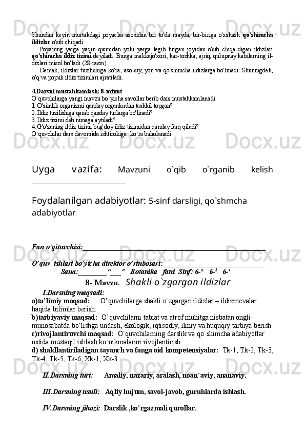 Shundan   keyin   murtakdagi   poyacha   asosidan   bir   to'da   mayda,   bir-biriga   o'xshash   qo'shimcha
ildizlar  o'sib chiqadi.
Poyaning   yerga   yaqin   qismidan   yoki   yerga   tegib   turgan   joyidan   o'sib   chiqa-digan   ildizlari
qo'shimcha ildiz tizimi  deyiladi. Bunga makkajo'xori, kar-toshka, ajriq, qulupnay kabilarning il -
dizlari misol bo'ladi (28-rasm).
Demak, ildizlar  tuzilishiga  ko'ra, aso- siy, yon va qo'shimcha ildizlarga bo'linadi.   Shuningdek,
o'q va popuk ildiz tizimlari ajratiladi.
4.Darsni mustahkamlash: 8-minut
O`quvchilarga yangi mavzu bo`yicha savollar berib dars mustahkamlanadi
1. O'simlik organizmi qanday organlardan tashkil  topgan?
2. Ildiz tuzilishiga qarab qanday turlarga bo'linadi?
3. Ildiz tizimi deb nimaga aytiladi?
4. G'o'zaning ildiz tizimi bug'doy ildiz tizimidan qanday farq qiladi?
O`quvchilar dars davomida ishtirokiga  ko`ra baholanadi.
Uy ga   v azifa:   Mavzuni   o`qib   o`rganib   kelish
_______________________
Foydalanilgan adabiyotlar:   5-sinf darsligi, qo`shmcha 
adabiyotlar .
Fan o`qituvchisi:___________________________________________________
O’quv  ishlari bo’yicha direktor o’rinbosari:  ____________________________ 
              Sana:________“___”   Botanika   fani  Sinf: 6- a      
6- b     
6- v
8- Mavzu .     Shak li o`zgargan ildizlar
I.Darsning maqsadi:
a)ta’limiy maqsad:       O’quvchilarga shakli o`zgargan ildizlar – ildizmevalar 
haqida bilimlar berish.
b)tarbiyaviy maqsad:   O’quvchilarni tabiat va atrof muhitga nisbatan ongli 
munosabatda bo’lishga undash, ekologik, iqtisodiy, ilmiy va huquqiy tarbiya berish
c)rivojlantiruvchi maqsad:   O`quvchilarning darslik va qo`shimcha adabiyotlar 
ustida mustaqil ishlash ko`nikmalarini rivojlantirish.
d) shakllantiriladigan tayanch va fanga oid kompetensiyalar:   Tk-1, Tk-2, Tk-3,
Tk-4, Tk-5, Tk-6, Xk-1, Xk-3
II.Darsning turi:        Amaliy, nazariy, aralash, noan`aviy, ananaviy.
III.Darsning usuli:  .  Aqliy hujum, savol-javob, guruhlarda ishlash.
IV.Darsning jihozi:    Darslik ,ko’rgazmali qurollar.  