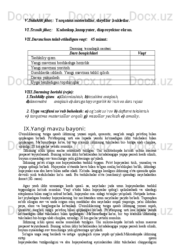V.Didaktik jihoz:   Tarqatma materiallar, slaydlar ,bukletlar.
VI.Texnik jihoz:      Kadoskop,kampyuter, diaproyektor ekran.
VII.Darsuchun talab etiladigan vaqt:    45 minut:  
Darsning  texnologik xaritasi:
Dars bosqichlari       Vaqt
Tashkiliy qism. 
Yangi mavzuni boshlashga hozirlik
Ya ngi mavzuni yoritish
Guruhlarda ishlash. Yangi mavzuni tahlil qilish
Darsni yakunlash
Uyga beriladigan topshiriqlar 
VIII.Darsning borishi (reja):
1.Tashkiliy qism :   a) Salomlashish,  b) tozalikni aniqlash, 
d) davomatni       aniqlash  c)  darsga tayyorgarlik ko`rish va dars rejasi
   
        2.   Uyga vazifani so`rab baholash:   a)  og`zaki so`rov  b)  daftarni tekshirish
       v)  tarqatma materiallar orqali  g)  misollar yechish  e)  amaliy.
     IX .Y angi mav zu bay oni : 
O'simliklarning   turiga   qarab   ildizning   yuzasi   oqish,   qoramtir,   sarg'ish   rangli   po'stloq   bilan
qoplangan   bo'ladi.   Po'stloqning   usti   esa   lupada   yaxshi   ko'rinadigan   ildiz   tukchalari   bilan
qoplangan.   Ma'lumotlarga   ko'ra,   bir   tup   o'simlik   ildizining   tukchalari   bir-   biriga   ulab   chiqilsa,
uzunligi  20  km gacha yetishi mumkin.
Ildizning   ichki   qismi   ancha   murakkab   tuzilgan.   Uni   mikros kopda   ko'rish   uchun   maxsus
preparat tayyorlanadi. Buning uchun ildiz bo'laklaridan ko'ndalangiga yupqa parrak kesib olinib,
buyum oynasidagi suv tomchisiga yoki glitseringa qo'yiladi.
Ildizning   po'sti   o'ziga   xos   hujayralardan   tashkil   top gan.   Po'st   hujayralari   tirik,   yumaloq   va
yupqa qobiqli  bo'ladi. Hujayralar  o'rtasida  havo bilan  to'lgan oraliq bo'shliqlari  bo'lib, ildizdagi
hujayralar ana shu havo bilan nafas oladi. Ko'nda- langiga kesilgan ildizning o'rta qismida qalin
devorli   yirik   teshikchalar   ko'ri-   nadi.   Bu   teshikchalar   o'rta   (markaziy)   qismdagi   naychalardan
iborat  (30-  rasm).
Agar   yosh   ildiz   uzunasiga   kesib   qaral-   sa,   naychalar   juda   uzun   hujayralardan   tashkil
topganligini   ko'rish   mumkin.   Vaqt   o'tishi   bilan   hujayralar   qobig'i   qalinlashadi   va   ulardagi
sitoplazma bilan mag'iz nobud bo'ladi, hujayralar ora- sidagi to'siqlar yo'qoladi. Natijada ketma-
ket joylashgan bunday hujay ralarning bir nechtasidan  uzun nay chalar paydo bo'ladi. Tuproqdan
so'rib   olingan   suv   va   unda   erigan   oziq   moddalar   shu   naychalar   orqali   yuqoriga,   ya'ni   ildizdan
poya,   shox   va   barglargacha   ko'tariladi.   O'simliklarning   turiga   qarab   ildizning   yuzasi   oqish,
qoramtir,   sarg'ish   rangli   po'stloq   bilan   qoplangan   bo'ladi.   Po'stloqning   usti   esa   lupada   yaxshi
ko'rinadigan   ildiz   tukchalari   bilan   qoplangan.   Ma'lumotlarga   ko'ra,   bir   tup   o'simlik   ildizining
tukchalari bir-biriga ulab chiqilsa, uzunligi 20 km gacha yetishi mumkin.
Ildizning   ichki   qismi   ancha   murakkab   tuzilgan.   Uni   mikros-kopda   ko'rish   uchun   maxsus
preparat tayyorlanadi. Buning uchun ildiz bo'laklaridan ko'ndalangiga yupqa parrak kesib olinib,
buyum oynasidagi suv tomchisiga yoki glitseringa qo'yiladi.
So'ngra   unga   rang   beriladi   va   ustiga     qoplagich   oyna   yopib   qo'yiladi.Mikroskopda   ildizning
sirtqi   qismi
hujayralardan   tuzilganligini   va   shu   hujayralanting   ayrimlaridan   ildiz   tukchalari   chiqqanligini 