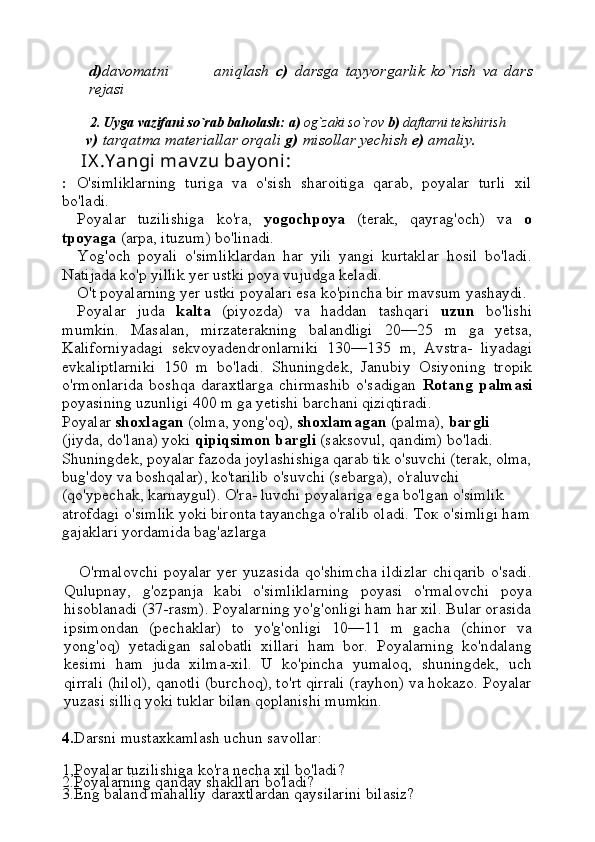 d) davomatni               aniqlash   c)   darsga   tayyorgarlik   ko`rish   va   dars
rejasi
   
        2.   Uyga vazifani so`rab baholash:   a)  og`zaki so`rov  b)  daftarni tekshirish
       v)  tarqatma materiallar orqali  g)  misollar yechish  e)  amaliy.
     IX .Y angi mav zu bay oni : 
:   O'simliklarning   turiga   va   o'sish   sharoitiga   qarab,   poyalar   turli   xil
bo'ladi.
Poyalar   tuzilishiga   ko'ra,   yogochpoya   (terak,   qayrag'och)   va   o
tpoyaga  (arpa, ituzum) bo'linadi.
Yog'och   poyali   o'simliklardan   har   yili   yangi   kurtaklar   hosil   bo'ladi.
Natijada ko'p yillik yer ustki poya vujudga keladi.
O't poyalarning yer ustki poyalari esa ko'pincha bir mavsum yashaydi.
Poyalar   juda   kalta   (piyozda)   va   haddan   tashqari   uzun   bo'lishi
mumkin.   Masalan,   mirzaterakning   balandligi   20—25   m   ga   yetsa,
Kaliforniyadagi   sekvoyadendronlarniki   130—135   m,   Avstra-   liyadagi
evkaliptlarniki   150   m   bo'ladi.   Shuningdek,   Janubiy   Osiyoning   tropik
o'rmonlarida   boshqa   daraxtlarga   chirmashib   o'sadigan   Rotang   palmasi
poyasining uzunligi  400  m ga yetishi barchani qiziqtiradi.
Poyalar  shoxlagan  (olma, yong'oq),  shoxlamagan  (palma),  bargli  
(jiyda, do'lana) yoki  qipiqsimon bargli  (saksovul, qandim) bo'ladi. 
Shuningdek, poyalar fazoda joylashishiga qarab tik o'suvchi (terak, olma,
bug'doy va boshqalar), ko'tarilib o'suvchi (sebarga), o'raluvchi 
(qo'ypechak, karnaygul). O'ra- luvchi poyalariga ega bo'lgan o'simlik 
atrofdagi o'simlik yoki bironta tayanchga o'ralib oladi.  Ток   o'simligi ham
gajaklari yordamida bag'azlarga
O'rmalovchi  poyalar yer yuzasida qo'shimcha  ildizlar  chiqarib  o'sadi.
Qulupnay,   g'ozpanja   kabi   o'simliklarning   poyasi   o'rmalovchi   poya
hisoblanadi (37-rasm). Poyalarning yo'g'onligi ham har xil. Bular orasida
ipsimondan   (pechaklar)   to   yo'g'onligi   10—11   m   gacha   (chinor   va
yong'oq)   yetadigan   salobatli   xillari   ham   bor.   Poyalarning   ko'ndalang
kesimi   ham   juda   xilma-xil.   U   ko'pincha   yumaloq,   shuningdek,   uch
qirrali (hilol), qanotli (burchoq), to'rt qirrali (rayhon) va hokazo. Poyalar
yuzasi silliq yoki tuklar bilan qoplanishi mumkin.
4. Darsni mustaxkamlash uchun savollar:
1,Poyalar tuzilishiga ko'ra necha xil bo'ladi?
2.Poyalarning qanday shakllari bo'ladi?
3.Eng baland mahalliy daraxtlardan qaysilarini bilasiz? 