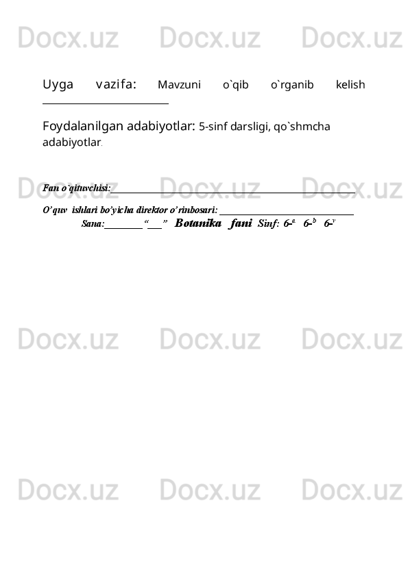 Uy ga   v azifa:   Mavzuni   o`qib   o`rganib   kelish
_______________________
Foydalanilgan adabiyotlar:   5-sinf darsligi, qo`shmcha 
adabiyotlar .
Fan o`qituvchisi:___________________________________________________
O’quv  ishlari bo’yicha direktor o’rinbosari:  ____________________________ 
          Sana:________“___”    Botanika   fani   Sinf: 6- a     
6- b     
6- v