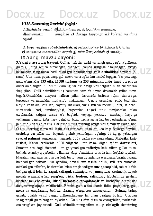 VIII.Darsning borishi (reja):
1.Tashkiliy qism :   a) Salomlashish,  b) tozalikni aniqlash, 
d) davomatni               aniqlash   c)   darsga   tayyorgarlik   ko`rish   va   dars
rejasi
   
        2.   Uyga vazifani so`rab baholash:   a)  og`zaki so`rov  b)  daftarni tekshirish
       v)  tarqatma materiallar orqali  g)  misollar yechish  e)  amaliy.
     IX .Y angi mav zu bay oni : 
3.Yangi mavzuning bayoni:   Gullari turlicha shakl va rangli gulqo'rg'on (gulkosa,
gultoj),   uning   ichida   o'rnashgan   changchi   hamda   urug'iga   ega   bo'lgan,   urug'-
langandan   so'ng   meva   hosil   qiladigan   o'simliklarga   gulli   o'simliklar   deyiladi   (6-
rasm). Ular ildiz, poya, barg, gul, meva va urug'lardan tashkil topgan.   Yer yuzidagi
gulli  o'simliklar   533   oila,   13000   turkum  va   250   mingdan ortiq turni   o'z ichiga
olishi  aniqlangan. Bu o'sim liklarning har biri  o'ziga xos belgilari bilan bir-biridan
farq   qiladi.   Gulli   o'simliklarning   hammasi   ham   o'z   hayoti   davomida   gullab   meva
tugadi.O'simliklar   dunyosi   million   yillar   davomida   turlicha   iqlim   sharoitiga,
tuproqqa   va   namlikka   moslashib   shakllangan.   Uning   organlari,   ichki   tuzilishi,
ajoyib   xossalari,   xususan,   hayotiy   shakllari,   yirik   guli   va   mevasi,   ildizi,   salobatli
shox-shab-   basi,   umrboqiyligi,   hayvon lar   singari   tirik   mavjudotlar   bilan
oziqlanishi,   kelgusi   naslni   o'z   bag'rida   voyaga   yetkazib,   mustaqil   hayotga
yo'llanma   berishi   kabi   irsiy   belgilari   bilan   necha   asrlardan   beri   odamlarni   o'ziga
jalb etib keladi (6-rasm).   Har bir o'simlik turining o'ziga xos ajoyib xossalari  bor.
O'simliklarning xilma-xil- ligini aks ettiruvchi misollar juda ko'p. Bularga Seyshel
orolidagi   o'n   yillar   mo-   baynida   pishib   yetiladigan,   og'irligi   25   kg   ga   yetadigan
seyshel palmasi   yong'oqlari, tanasida   200 /   gacha suv saqlaydigan   Meksika kak-
tuslari,   Kanar   orollarida   6000   yilgacha   umr   ko'ra-   digan   ajdar   daraxtlari,
Sumatra   orolidagi   diametri   1   m   ga   yetadigan   rafleziya   kabi   ulkan   gullar   misol
bo'ladi. Bunday ajoyibotlar o'lkamiz- dagi o'simliklar orasida ham ko'plab topiladi.
Masalan, jazirama issiqqa bardosh berib, qum uyumlarida o'sadigan, barglari arang
ko'rinadigan   saksovul   va   qandim,   poyasi   suv   tagida   bo'lib,   guli   suv   yuzasida
ochiladigan   nilufar,   hasharotlar   bilan  oziqlanadigan   suv  qaroqchisi,   tabiat   ko'rki
bo'lgan   qizil   lola,   ko'zagul,   sallagul,   chinnigul   va   jumagullar   (xolmon),   noyob
mevali   o'simliklardan   yong'oq,   pista,   bodom,   safsanlar,   tabobatimiz   gavhari
hisoblangan   chakanda,   isiriq,   na'matak,   suvqalampir   va   boshqalar   o'simliklar
dunyosining   ajoyib   vakillaridir.   Barcha   gulli   o'simliklarda   ildiz,   poya,   barg,   gul,
meva   va   urug'larning   bo'lishi   ularning   o'ziga   xos   xususiyatidir.   Gulning   tashqi
qavati,   odatda   yashil   rangli   gulkosachabarg-   lar   bilan   o'ralgan   bo'ladi.   Ulardan
so'ng rangli gultojbarglar joylashadi. Gulning o'rta qismida changchilar, markazida
esa   urug'   chi   joylashadi.   Gulli   o'simliklarning   xilma-xilligi   ekologik   sharoitning 