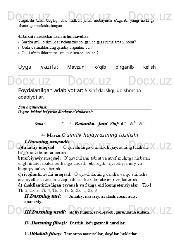 o'zgarishi   bilan   bog'liq.   Ular   million   yillar   mobaynida   o'zgarib,   yangi   muhitga,
sharoitga moslasha borgan. 
4.Darsni mustaxkamlash uchun savollar:
4. Barcha gulli o'simliklar uchun xos bo'lgan belgilar nimalardan iborat?
5. Gulli o'simliklarning qanday organlari bor?
6. Gulli o'simliklar nima uchun xilma-xil bo'ladi?
Uy ga   v azifa:   Mavzuni   o`qib   o`rganib   kelish
_______________________
Foydalanilgan adabiyotlar:   5-sinf darsligi, qo`shmcha 
adabiyotlar .
Fan o`qituvchisi:___________________________________________________
O’quv  ishlari bo’yicha direktor o’rinbosari:  ____________________________ 
          Sana:________“___”    Botanika   fani   Sinf: 6- a      
6- b      
6- v
4- Mavzu . O`simlik  hujayrasining t uzilishi 
I.Darsning maqsadi:
a)ta’limiy maqsad:       O’quvchilarga  o'simlik hujayrasining tuzilishi   
to’g’risida bilimlar berish.
b)tarbiyaviy maqsad:   O’quvchilarni tabiat va atrof muhitga nisbatan 
ongli munosabatda bo’lishga undash, ekologik, iqtisodiy, ilmiy va 
huquqiy tarbiya berish
c)rivojlantiruvchi maqsad:   O`quvchilarning darslik va qo`shimcha 
adabiyotlar ustida mustaqil ishlash ko`nikmalarini rivojlantirish.
d) shakllantiriladigan tayanch va fanga oid kompetensiyalar:   Tk-1, 
Tk-2, Tk-3, Tk-4, Tk-5, Tk-6, Xk-1, Xk-3
II.Darsning turi:        Amaliy, nazariy, aralash, noan`aviy, 
ananaviy.
III.Darsning usuli:   .  Aqliy hujum, savol-javob, guruhlarda ishlash .
IV.Darsning jihozi:    Darslik ,ko’rgazmali qurollar. 
V.Didaktik jihoz:     Tarqatma materiallar, slaydlar ,bukletlar. 