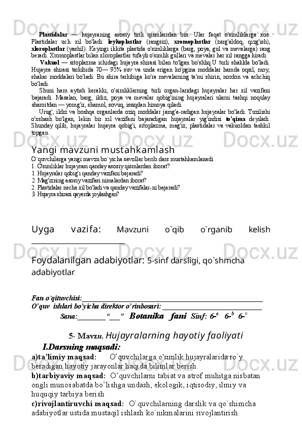 Plastidalar   —   hujayraning   asosiy   tirik   qismlaridan   bin.   Ular   faqat   o'simliklarga   xos.
Plastidalar   uch   xil   bo'ladi:   leykoplastlar   (rangsiz),   xromoplastlar   (zarg'aldoq,   qizg'ish),
xloroplastlar   (yashil). Keyingi ikkita plastida o'simliklarga (barg, poya, gul va mevalarga) rang
beradi. Xromoplastlar bilan xloroplastlar tufayli o'simlik gullari va mevalar har xil rangga kiradi.
Vakuol   —   sitoplazma   ichidagi   hujayra   shirasi   bilan   to'lgan   bo'shliq.U   turli   shaklda   bo'ladi.
Hujayra   shirasi   tarkibida   70—   95%   suv   va   unda   erigan   ko'pgina   moddalar   hamda   oqsil,   moy,
shakar   moddalari   bo'ladi.   Bu   shira   tarkibiga   ko'ra   mevalarning   ta'mi   shirin,   nordon   va   achchiq
bo'ladi.
Shuni   ham   aytish   kerakki,   o'simliklarning   turli   organ-laridagi   hujayralar   har   xil   vazifani
bajaradi.   Masalan,   barg,   ildiz,   poya   va   mevalar   qobig'ining   hujayralari   ularni   tashqi   noqulay
sharoitdan — yomg'ir, shamol, sovuq, issiqdan himoya qiladi.
Urug',   ildiz   va   boshqa  organlarda   oziq   moddalar   jamg'a-radigan   hujayralar   bo'ladi.   Tuzilishi
o'xshash   bo'lgan,   lekin   bir   xil   vazifani   bajaradigan   hujayralar   yig'indisi   to'qima   deyiladi.
Shunday   qilib,   hujayralar   hujayra   qobig'i,   sitoplazma,   mag'iz,   plastidalar   va   vakuoldan   tashkil
topgan.
Y angi mav zuni  must ahk amlash
O`quvchilarga yangi mavzu bo`yicha savollar berib dars mustahkamlanadi
1. O'simliklar hujayrasi qanday asosiy qismlardan  iborat?
1. Hujayralar qobig'i qanday vazifani bajaradi?
2. Mag'izning asosiy vazifasi nimalardan iborat?
2. Plastidalar necha xil bo'ladi va qanday vazifalar- ni bajaradi?
3. Hujayra shirasi qayerda joylashgan?
Uy ga   v azifa:   Mavzuni   o`qib   o`rganib   kelish
_______________________
Foydalanilgan adabiyotlar:   5-sinf darsligi, qo`shmcha 
adabiyotlar .
Fan o`qituvchisi:___________________________________________________
O’quv  ishlari bo’yicha direktor o’rinbosari:  ____________________________ 
          Sana:________“___”    Botanika   fani   Sinf: 6- a     
6- b    
6- v
5- Mavz u.   Hujayralarning hayot iy  f aoliyat i
I.Darsning maqsadi:
a)ta’limiy maqsad:       O’quvchilarga  o'simlik hujayralarida ro`y 
beradigan hayotiy jarayonlar haqi da bilimlar berish.
b)tarbiyaviy maqsad:   O’quvchilarni tabiat va atrof muhitga nisbatan 
ongli munosabatda bo’lishga undash, ekologik, iqtisodiy, ilmiy va 
huquqiy tarbiya berish
c)rivojlantiruvchi maqsad:   O`quvchilarning darslik va qo`shimcha 
adabiyotlar ustida mustaqil ishlash ko`nikmalarini rivojlantirish. 