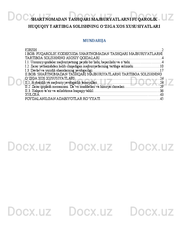 SHARTNOMADAN TASHQARI MAJBURYATLARNI FUQAROLIK
HUQUQIY TARTIBGA SOLISHNING O ZIGA XOS XUSUSIYATLARIʻ
MUNDARIJA
KIRISH ............................................................................................................................................ 2
I.BOB. FUQAROLIK KODEKSIDA SHARTNOMADAN TASHQARI MAJBURIYATLARNI
TARTIBGA SOLISHNING ASOSIY QOIDALARI ...................................................................... 4
I.1. Umumiy qoidalar majburiyatning paydo bo lishi, bajarilishi va o tishi	
ʻ ʻ ................................... 4
I.2. Zarar yetkazishdan kelib chiqadigan majburiyatlarning tartibga solinishi .............................. 10
I.3. Davlat va yuridik shaxslarning javobgarligi ............................................................................ 17
II.BOB. SHARTNOMADAN TASHQARI MAJBURIYATLARNI TARTIBGA SOLISHNING 
O ZIGA XOS XUSUSIYATLARI	
ʻ ................................................................................................ 24
II.1. Aybsizlik va majburiy javobgarlik tamoyillari ...................................................................... 24
II.2. Zarar qoplash mexanizmi. Da’vo muddatlari va himoya choralari ........................................ 29
II.3. Xalqaro ta’sir va solishtirma huquqiy tahlil ........................................................................... 36
XULOSA ....................................................................................................................................... 43
FOYDALANILGAN ADABIYOTLAR RO‘YXATI ................................................................... 45 