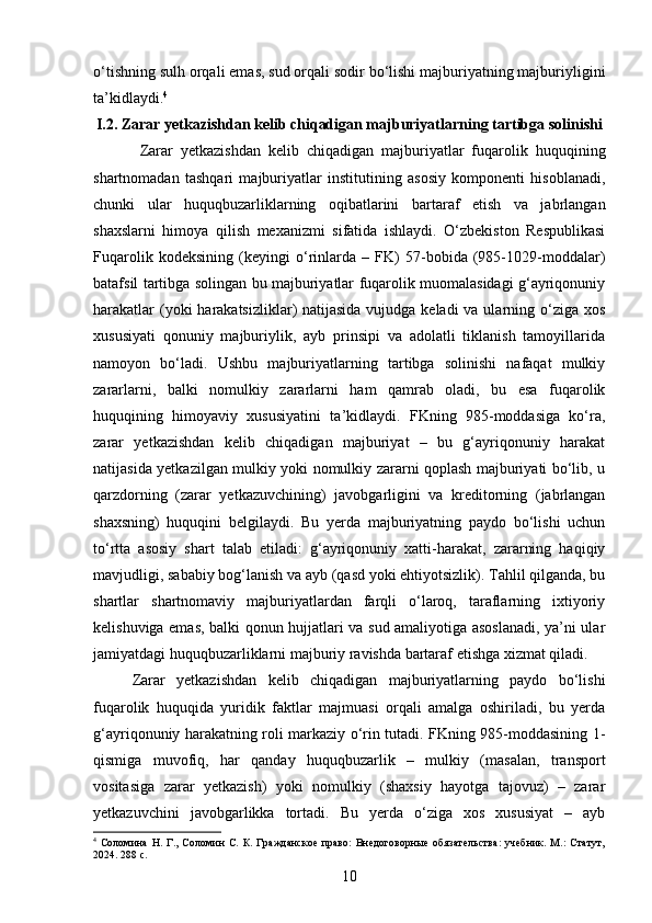 o‘tishning sulh orqali emas, sud orqali sodir bo‘lishi majburiyatning majburiyligini
ta’kidlaydi. 4
I.2. Zarar yetkazishdan kelib chiqadigan majburiyatlarning tartibga solinishi
  Zarar   yetkazishdan   kelib   chiqadigan   majburiyatlar   fuqarolik   huquqining
shartnomadan   tashqari   majburiyatlar   institutining   asosiy   komponenti   hisoblanadi,
chunki   ular   huquqbuzarliklarning   oqibatlarini   bartaraf   etish   va   jabrlangan
shaxslarni   himoya   qilish   mexanizmi   sifatida   ishlaydi.   O‘zbekiston   Respublikasi
Fuqarolik   kodeksining   (keyingi   o‘rinlarda   –   FK)   57-bobida   (985-1029-moddalar)
batafsil tartibga solingan bu majburiyatlar fuqarolik muomalasidagi g‘ayriqonuniy
harakatlar  (yoki  harakatsizliklar) natijasida vujudga keladi  va ularning o‘ziga xos
xususiyati   qonuniy   majburiylik,   ayb   prinsipi   va   adolatli   tiklanish   tamoyillarida
namoyon   bo‘ladi.   Ushbu   majburiyatlarning   tartibga   solinishi   nafaqat   mulkiy
zararlarni,   balki   nomulkiy   zararlarni   ham   qamrab   oladi,   bu   esa   fuqarolik
huquqining   himoyaviy   xususiyatini   ta’kidlaydi.   FKning   985-moddasiga   ko‘ra,
zarar   yetkazishdan   kelib   chiqadigan   majburiyat   –   bu   g‘ayriqonuniy   harakat
natijasida yetkazilgan mulkiy yoki nomulkiy zararni qoplash majburiyati bo‘lib, u
qarzdorning   (zarar   yetkazuvchining)   javobgarligini   va   kreditorning   (jabrlangan
shaxsning)   huquqini   belgilaydi.   Bu   yerda   majburiyatning   paydo   bo‘lishi   uchun
to‘rtta   asosiy   shart   talab   etiladi:   g‘ayriqonuniy   xatti-harakat,   zararning   haqiqiy
mavjudligi, sababiy bog‘lanish va ayb (qasd yoki ehtiyotsizlik). Tahlil qilganda, bu
shartlar   shartnomaviy   majburiyatlardan   farqli   o‘laroq,   taraflarning   ixtiyoriy
kelishuviga emas, balki qonun hujjatlari va sud amaliyotiga asoslanadi, ya’ni ular
jamiyatdagi huquqbuzarliklarni majburiy ravishda bartaraf etishga xizmat qiladi.
Zarar   yetkazishdan   kelib   chiqadigan   majburiyatlarning   paydo   bo‘lishi
fuqarolik   huquqida   yuridik   faktlar   majmuasi   orqali   amalga   oshiriladi,   bu   yerda
g‘ayriqonuniy harakatning roli markaziy o‘rin tutadi. FKning 985-moddasining 1-
qismiga   muvofiq,   har   qanday   huquqbuzarlik   –   mulkiy   (masalan,   transport
vositasiga   zarar   yetkazish)   yoki   nomulkiy   (shaxsiy   hayotga   tajovuz)   –   zarar
yetkazuvchini   javobgarlikka   tortadi.   Bu   yerda   o‘ziga   xos   xususiyat   –   ayb
4
  Соломина   Н.   Г.,   Соломин   С.   К.   Гражданское   право:   Внедоговорные   обязательства:   учебник.   М.:   Статут,
2024. 288 с.
10 