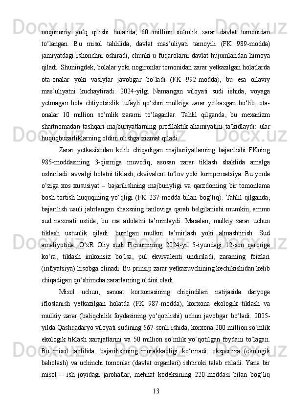 noqonuniy   yo‘q   qilishi   holatida,   60   million   so‘mlik   zarar   davlat   tomonidan
to‘langan.   Bu   misol   tahlilida,   davlat   mas’uliyati   tamoyili   (FK   989-modda)
jamiyatdagi   ishonchni   oshiradi,   chunki   u  fuqarolarni   davlat   hujumlaridan  himoya
qiladi. Shuningdek, bolalar yoki nogironlar tomonidan zarar yetkazilgan holatlarda
ota-onalar   yoki   vasiylar   javobgar   bo‘ladi   (FK   992-modda),   bu   esa   oilaviy
mas’uliyatni   kuchaytiradi.   2024-yilgi   Namangan   viloyati   sudi   ishida,   voyaga
yetmagan   bola   ehtiyotsizlik   tufayli   qo‘shni   mulkiga   zarar   yetkazgan   bo‘lib,   ota-
onalar   10   million   so‘mlik   zararni   to‘laganlar.   Tahlil   qilganda,   bu   mexanizm
shartnomadan   tashqari   majburiyatlarning   profilaktik   ahamiyatini   ta’kidlaydi:   ular
huquqbuzarliklarning oldini olishga xizmat qiladi.
Zarar   yetkazishdan   kelib   chiqadigan   majburiyatlarning   bajarilishi   FKning
985-moddasining   3-qismiga   muvofiq,   asosan   zarar   tiklash   shaklida   amalga
oshiriladi: avvalgi holatni tiklash, ekvivalent to‘lov yoki kompensatsiya. Bu yerda
o‘ziga   xos   xususiyat   –   bajarilishning   majburiyligi   va   qarzdorning   bir   tomonlama
bosh   tortish   huquqining   yo‘qligi   (FK   237-modda   bilan   bog‘liq).   Tahlil   qilganda,
bajarilish  usuli  jabrlangan  shaxsning  tanloviga  qarab belgilanishi  mumkin, ammo
sud   nazorati   ostida,   bu   esa   adolatni   ta’minlaydi.   Masalan,   mulkiy   zarar   uchun
tiklash   ustunlik   qiladi:   buzilgan   mulkni   ta’mirlash   yoki   almashtirish.   Sud
amaliyotida,   O‘zR   Oliy   sudi   Plenumining   2024-yil   5-iyundagi   12-son   qaroriga
ko‘ra,   tiklash   imkonsiz   bo‘lsa,   pul   ekvivalenti   undiriladi,   zararning   foizlari
(inflyatsiya) hisobga olinadi. Bu prinsip zarar yetkazuvchining kechikishidan kelib
chiqadigan qo‘shimcha zararlarning oldini oladi.
Misol   uchun,   sanoat   korxonasining   chiqindilari   natijasida   daryoga
ifloslanish   yetkazilgan   holatda   (FK   987-modda),   korxona   ekologik   tiklash   va
mulkiy   zarar   (baliqchilik   foydasining   yo‘qotilishi)   uchun   javobgar   bo‘ladi.   2025-
yilda Qashqadaryo viloyati sudining 567-sonli ishida, korxona 200 million so‘mlik
ekologik   tiklash   xarajatlarini   va   50   million   so‘mlik   yo‘qotilgan   foydani   to‘lagan.
Bu   misol   tahlilida,   bajarilishning   murakkabligi   ko‘rinadi:   ekspertiza   (ekologik
baholash)   va uchinchi   tomonlar   (davlat  organlari)   ishtiroki   talab  etiladi.  Yana  bir
misol   –   ish   joyidagi   jarohatlar,   mehnat   kodeksining   220-moddasi   bilan   bog‘liq
13 