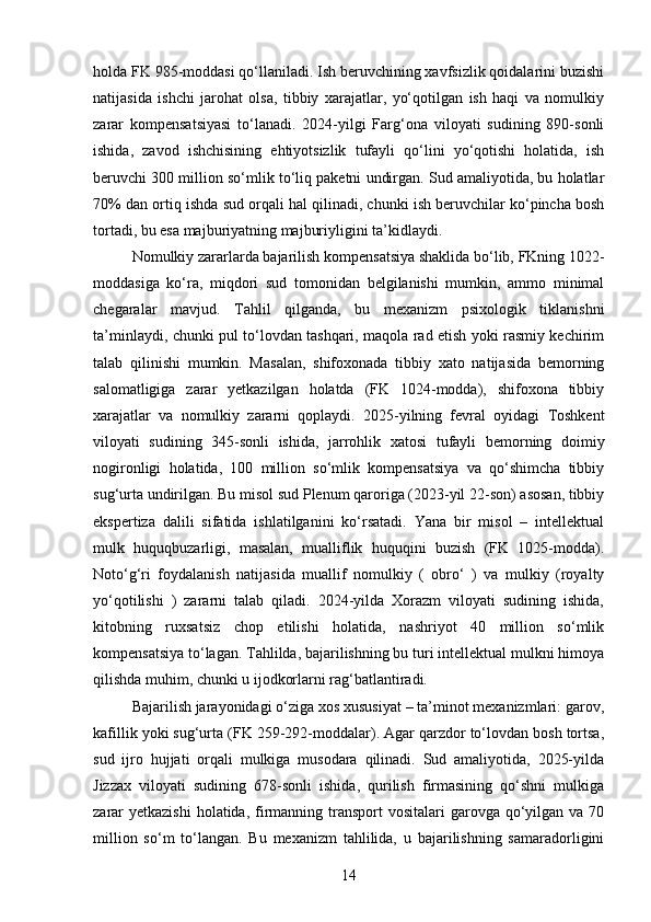 holda FK 985-moddasi qo‘llaniladi. Ish beruvchining xavfsizlik qoidalarini buzishi
natijasida   ishchi   jarohat   olsa,   tibbiy   xarajatlar,   yo‘qotilgan   ish   haqi   va   nomulkiy
zarar   kompensatsiyasi   to‘lanadi.   2024-yilgi   Farg‘ona   viloyati   sudining   890-sonli
ishida,   zavod   ishchisining   ehtiyotsizlik   tufayli   qo‘lini   yo‘qotishi   holatida,   ish
beruvchi 300 million so‘mlik to‘liq paketni undirgan. Sud amaliyotida, bu holatlar
70% dan ortiq ishda sud orqali hal qilinadi, chunki ish beruvchilar ko‘pincha bosh
tortadi, bu esa majburiyatning majburiyligini ta’kidlaydi.
Nomulkiy zararlarda bajarilish kompensatsiya shaklida bo‘lib, FKning 1022-
moddasiga   ko‘ra,   miqdori   sud   tomonidan   belgilanishi   mumkin,   ammo   minimal
chegaralar   mavjud.   Tahlil   qilganda,   bu   mexanizm   psixologik   tiklanishni
ta’minlaydi, chunki pul to‘lovdan tashqari, maqola rad etish yoki rasmiy kechirim
talab   qilinishi   mumkin.   Masalan,   shifoxonada   tibbiy   xato   natijasida   bemorning
salomatligiga   zarar   yetkazilgan   holatda   (FK   1024-modda),   shifoxona   tibbiy
xarajatlar   va   nomulkiy   zararni   qoplaydi.   2025-yilning   fevral   oyidagi   Toshkent
viloyati   sudining   345-sonli   ishida,   jarrohlik   xatosi   tufayli   bemorning   doimiy
nogironligi   holatida,   100   million   so‘mlik   kompensatsiya   va   qo‘shimcha   tibbiy
sug‘urta undirilgan. Bu misol sud Plenum qaroriga (2023-yil 22-son) asosan, tibbiy
ekspertiza   dalili   sifatida   ishlatilganini   ko‘rsatadi.   Yana   bir   misol   –   intellektual
mulk   huquqbuzarligi,   masalan,   mualliflik   huquqini   buzish   (FK   1025-modda).
Noto‘g‘ri   foydalanish   natijasida   muallif   nomulkiy   (   obro‘   )   va   mulkiy   (royalty
yo‘qotilishi   )   zararni   talab   qiladi.   2024-yilda   Xorazm   viloyati   sudining   ishida,
kitobning   ruxsatsiz   chop   etilishi   holatida,   nashriyot   40   million   so‘mlik
kompensatsiya to‘lagan. Tahlilda, bajarilishning bu turi intellektual mulkni himoya
qilishda muhim, chunki u ijodkorlarni rag‘batlantiradi.
Bajarilish jarayonidagi o‘ziga xos xususiyat – ta’minot mexanizmlari: garov,
kafillik yoki sug‘urta (FK 259-292-moddalar). Agar qarzdor to‘lovdan bosh tortsa,
sud   ijro   hujjati   orqali   mulkiga   musodara   qilinadi.   Sud   amaliyotida,   2025-yilda
Jizzax   viloyati   sudining   678-sonli   ishida,   qurilish   firmasining   qo‘shni   mulkiga
zarar  yetkazishi  holatida, firmanning transport  vositalari  garovga qo‘yilgan  va 70
million   so‘m   to‘langan.   Bu   mexanizm   tahlilida,   u   bajarilishning   samaradorligini
14 