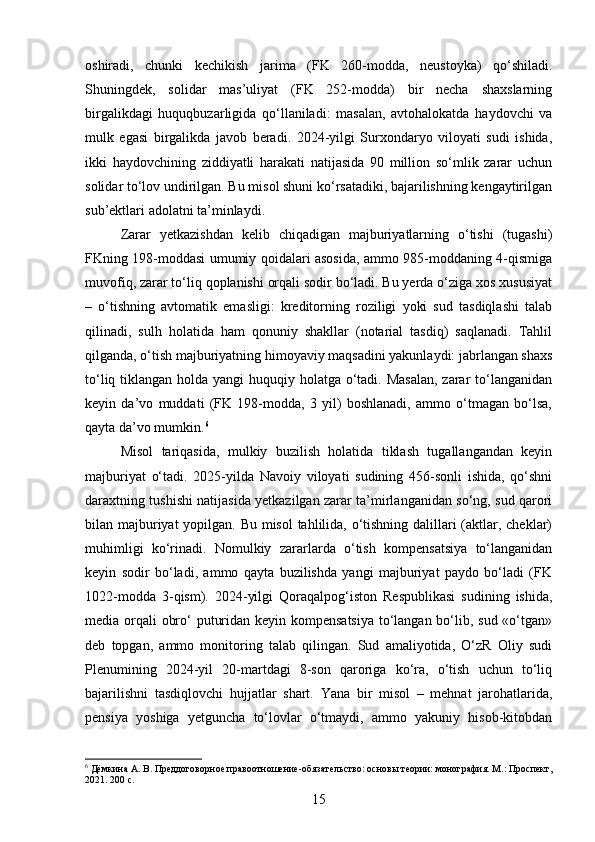 oshiradi,   chunki   kechikish   jarima   (FK   260-modda,   neustoyka)   qo‘shiladi.
Shuningdek,   solidar   mas’uliyat   (FK   252-modda)   bir   necha   shaxslarning
birgalikdagi   huquqbuzarligida   qo‘llaniladi:   masalan,   avtohalokatda   haydovchi   va
mulk   egasi   birgalikda   javob   beradi.   2024-yilgi   Surxondaryo   viloyati   sudi   ishida,
ikki   haydovchining   ziddiyatli   harakati   natijasida   90   million   so‘mlik   zarar   uchun
solidar to‘lov undirilgan. Bu misol shuni ko‘rsatadiki, bajarilishning kengaytirilgan
sub’ektlari adolatni ta’minlaydi.
Zarar   yetkazishdan   kelib   chiqadigan   majburiyatlarning   o‘tishi   (tugashi)
FKning 198-moddasi umumiy qoidalari asosida, ammo 985-moddaning 4-qismiga
muvofiq, zarar to‘liq qoplanishi orqali sodir bo‘ladi. Bu yerda o‘ziga xos xususiyat
–   o‘tishning   avtomatik   emasligi:   kreditorning   roziligi   yoki   sud   tasdiqlashi   talab
qilinadi,   sulh   holatida   ham   qonuniy   shakllar   (notarial   tasdiq)   saqlanadi.   Tahlil
qilganda, o‘tish majburiyatning himoyaviy maqsadini yakunlaydi: jabrlangan shaxs
to‘liq tiklangan holda yangi huquqiy holatga o‘tadi. Masalan, zarar  to‘langanidan
keyin   da’vo   muddati   (FK   198-modda,   3   yil)   boshlanadi,   ammo   o‘tmagan   bo‘lsa,
qayta da’vo mumkin. 6
Misol   tariqasida,   mulkiy   buzilish   holatida   tiklash   tugallangandan   keyin
majburiyat   o‘tadi.   2025-yilda   Navoiy   viloyati   sudining   456-sonli   ishida,   qo‘shni
daraxtning tushishi natijasida yetkazilgan zarar ta’mirlanganidan so‘ng, sud qarori
bilan majburiyat  yopilgan. Bu misol  tahlilida, o‘tishning dalillari  (aktlar, cheklar)
muhimligi   ko‘rinadi.   Nomulkiy   zararlarda   o‘tish   kompensatsiya   to‘langanidan
keyin   sodir   bo‘ladi,   ammo   qayta   buzilishda   yangi   majburiyat   paydo   bo‘ladi   (FK
1022-modda   3-qism).   2024-yilgi   Qoraqalpog‘iston   Respublikasi   sudining   ishida,
media orqali obro‘ puturidan keyin kompensatsiya  to‘langan bo‘lib, sud «o‘tgan»
deb   topgan,   ammo   monitoring   talab   qilingan.   Sud   amaliyotida,   O‘zR   Oliy   sudi
Plenumining   2024-yil   20-martdagi   8-son   qaroriga   ko‘ra,   o‘tish   uchun   to‘liq
bajarilishni   tasdiqlovchi   hujjatlar   shart.   Yana   bir   misol   –   mehnat   jarohatlarida,
pensiya   yoshiga   yetguncha   to‘lovlar   o‘tmaydi,   ammo   yakuniy   hisob-kitobdan
6
 Дёмкина А. В. Преддоговорное правоотношение-обязательство: основы теории: монография. М.: Проспект,
2021. 200 с.
15 