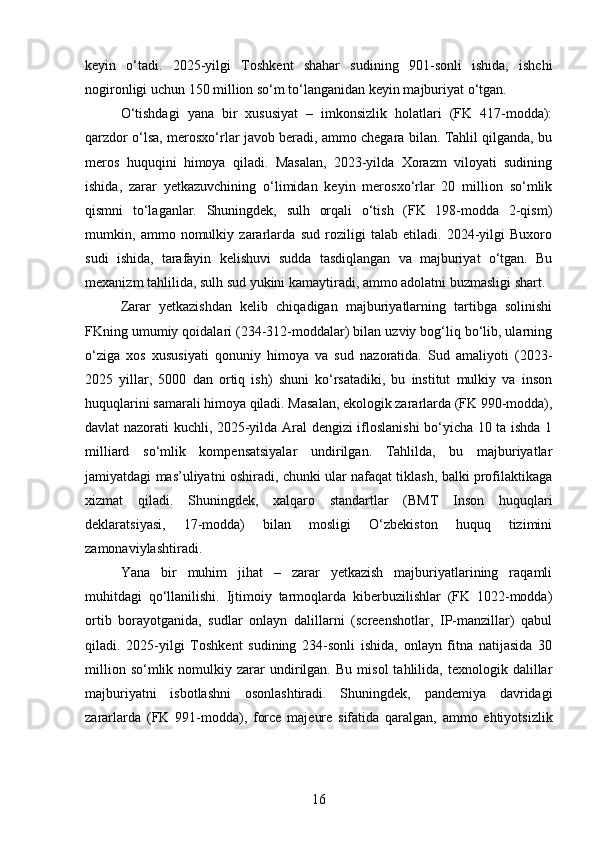 keyin   o‘tadi.   2025-yilgi   Toshkent   shahar   sudining   901-sonli   ishida,   ishchi
nogironligi uchun 150 million so‘m to‘langanidan keyin majburiyat o‘tgan.
O‘tishdagi   yana   bir   xususiyat   –   imkonsizlik   holatlari   (FK   417-modda):
qarzdor o‘lsa, merosxo‘rlar javob beradi, ammo chegara bilan. Tahlil qilganda, bu
meros   huquqini   himoya   qiladi.   Masalan,   2023-yilda   Xorazm   viloyati   sudining
ishida,   zarar   yetkazuvchining   o‘limidan   keyin   merosxo‘rlar   20   million   so‘mlik
qismni   to‘laganlar.   Shuningdek,   sulh   orqali   o‘tish   (FK   198-modda   2-qism)
mumkin,   ammo   nomulkiy   zararlarda   sud   roziligi   talab   etiladi.   2024-yilgi   Buxoro
sudi   ishida,   tarafayin   kelishuvi   sudda   tasdiqlangan   va   majburiyat   o‘tgan.   Bu
mexanizm tahlilida, sulh sud yukini kamaytiradi, ammo adolatni buzmasligi shart.
Zarar   yetkazishdan   kelib   chiqadigan   majburiyatlarning   tartibga   solinishi
FKning umumiy qoidalari (234-312-moddalar) bilan uzviy bog‘liq bo‘lib, ularning
o‘ziga   xos   xususiyati   qonuniy   himoya   va   sud   nazoratida.   Sud   amaliyoti   (2023-
2025   yillar,   5000   dan   ortiq   ish)   shuni   ko‘rsatadiki,   bu   institut   mulkiy   va   inson
huquqlarini samarali himoya qiladi. Masalan, ekologik zararlarda (FK 990-modda),
davlat nazorati kuchli, 2025-yilda Aral dengizi ifloslanishi bo‘yicha 10 ta ishda 1
milliard   so‘mlik   kompensatsiyalar   undirilgan.   Tahlilda,   bu   majburiyatlar
jamiyatdagi mas’uliyatni oshiradi, chunki ular nafaqat tiklash, balki profilaktikaga
xizmat   qiladi.   Shuningdek,   xalqaro   standartlar   (BMT   Inson   huquqlari
deklaratsiyasi,   17-modda)   bilan   mosligi   O‘zbekiston   huquq   tizimini
zamonaviylashtiradi.
Yana   bir   muhim   jihat   –   zarar   yetkazish   majburiyatlarining   raqamli
muhitdagi   qo‘llanilishi.   Ijtimoiy   tarmoqlarda   kiberbuzilishlar   (FK   1022-modda)
ortib   borayotganida,   sudlar   onlayn   dalillarni   (screenshotlar,   IP-manzillar)   qabul
qiladi.   2025-yilgi   Toshkent   sudining   234-sonli   ishida,   onlayn   fitna   natijasida   30
million   so‘mlik  nomulkiy  zarar   undirilgan.   Bu   misol   tahlilida,   texnologik  dalillar
majburiyatni   isbotlashni   osonlashtiradi.   Shuningdek,   pandemiya   davridagi
zararlarda   (FK   991-modda),   force   majeure   sifatida   qaralgan,   ammo   ehtiyotsizlik
16 