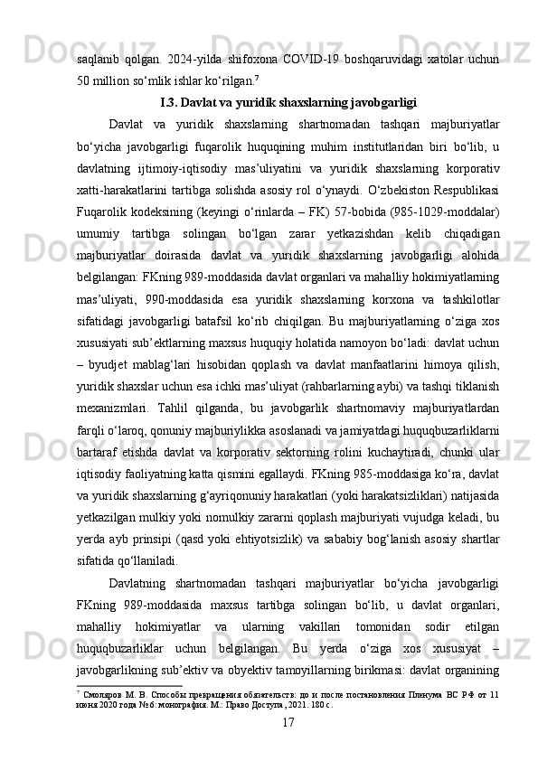 saqlanib   qolgan.   2024-yilda   shifoxona   COVID-19   boshqaruvidagi   xatolar   uchun
50 million so‘mlik ishlar ko‘rilgan. 7
I.3. Davlat va yuridik shaxslarning javobgarligi  
Davlat   va   yuridik   shaxslarning   shartnomadan   tashqari   majburiyatlar
bo‘yicha   javobgarligi   fuqarolik   huquqining   muhim   institutlaridan   biri   bo‘lib,   u
davlatning   ijtimoiy-iqtisodiy   mas’uliyatini   va   yuridik   shaxslarning   korporativ
xatti-harakatlarini tartibga solishda  asosiy  rol  o‘ynaydi. O‘zbekiston  Respublikasi
Fuqarolik   kodeksining   (keyingi   o‘rinlarda   –   FK)   57-bobida   (985-1029-moddalar)
umumiy   tartibga   solingan   bo‘lgan   zarar   yetkazishdan   kelib   chiqadigan
majburiyatlar   doirasida   davlat   va   yuridik   shaxslarning   javobgarligi   alohida
belgilangan: FKning 989-moddasida davlat organlari va mahalliy hokimiyatlarning
mas’uliyati,   990-moddasida   esa   yuridik   shaxslarning   korxona   va   tashkilotlar
sifatidagi   javobgarligi   batafsil   ko‘rib   chiqilgan.   Bu   majburiyatlarning   o‘ziga   xos
xususiyati sub’ektlarning maxsus huquqiy holatida namoyon bo‘ladi: davlat uchun
–   byudjet   mablag‘lari   hisobidan   qoplash   va   davlat   manfaatlarini   himoya   qilish,
yuridik shaxslar uchun esa ichki mas’uliyat (rahbarlarning aybi) va tashqi tiklanish
mexanizmlari.   Tahlil   qilganda,   bu   javobgarlik   shartnomaviy   majburiyatlardan
farqli o‘laroq, qonuniy majburiylikka asoslanadi va jamiyatdagi huquqbuzarliklarni
bartaraf   etishda   davlat   va   korporativ   sektorning   rolini   kuchaytiradi,   chunki   ular
iqtisodiy faoliyatning katta qismini egallaydi. FKning 985-moddasiga ko‘ra, davlat
va yuridik shaxslarning g‘ayriqonuniy harakatlari (yoki harakatsizliklari) natijasida
yetkazilgan mulkiy yoki nomulkiy zararni qoplash majburiyati vujudga keladi, bu
yerda   ayb   prinsipi   (qasd   yoki   ehtiyotsizlik)   va   sababiy   bog‘lanish   asosiy   shartlar
sifatida qo‘llaniladi.
Davlatning   shartnomadan   tashqari   majburiyatlar   bo‘yicha   javobgarligi
FKning   989-moddasida   maxsus   tartibga   solingan   bo‘lib,   u   davlat   organlari,
mahalliy   hokimiyatlar   va   ularning   vakillari   tomonidan   sodir   etilgan
huquqbuzarliklar   uchun   belgilangan.   Bu   yerda   o‘ziga   xos   xususiyat   –
javobgarlikning sub’ektiv va obyektiv tamoyillarning birikmasi: davlat organining
7
  Смоляров   М.   В.   Способы   прекращения   обязательств:   до   и   после   постановления   Пленума   ВС   РФ   от   11
июня 2020 года № 6: монография. М.: Право Доступа, 2021. 180 с.
17 