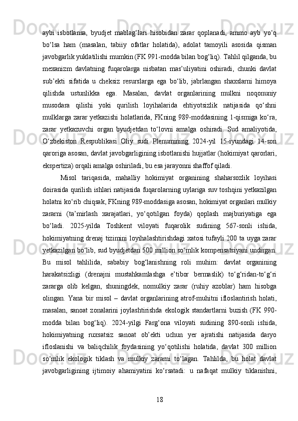 aybi   isbotlansa,   byudjet   mablag‘lari   hisobidan   zarar   qoplanadi,   ammo   ayb   yo‘q
bo‘lsa   ham   (masalan,   tabiiy   ofatlar   holatida),   adolat   tamoyili   asosida   qisman
javobgarlik yuklatilishi mumkin (FK 991-modda bilan bog‘liq). Tahlil qilganda, bu
mexanizm   davlatning   fuqarolarga   nisbatan   mas’uliyatini   oshiradi,   chunki   davlat
sub’ekti   sifatida   u   cheksiz   resurslarga   ega   bo‘lib,   jabrlangan   shaxslarni   himoya
qilishda   ustunlikka   ega.   Masalan,   davlat   organlarining   mulkni   noqonuniy
musodara   qilishi   yoki   qurilish   loyihalarida   ehtiyotsizlik   natijasida   qo‘shni
mulklarga zarar yetkazishi  holatlarida, FKning 989-moddasining 1-qismiga ko‘ra,
zarar   yetkazuvchi   organ   byudjetdan   to‘lovni   amalga   oshiradi.   Sud   amaliyotida,
O‘zbekiston   Respublikasi   Oliy   sudi   Plenumining   2024-yil   15-iyundagi   14-son
qaroriga asosan, davlat javobgarligining isbotlanishi hujjatlar (hokimiyat qarorlari,
ekspertiza) orqali amalga oshiriladi, bu esa jarayonni shaffof qiladi.
Misol   tariqasida,   mahalliy   hokimiyat   organining   shaharsozlik   loyihasi
doirasida qurilish ishlari natijasida fuqarolarning uylariga suv toshqini yetkazilgan
holatni ko‘rib chiqsak, FKning 989-moddasiga asosan, hokimiyat organlari mulkiy
zararni   (ta’mirlash   xarajatlari,   yo‘qotilgan   foyda)   qoplash   majburiyatiga   ega
bo‘ladi.   2025-yilda   Toshkent   viloyati   fuqarolik   sudining   567-sonli   ishida,
hokimiyatning drenaj tizimini loyihalashtirishdagi xatosi tufayli 200 ta uyga zarar
yetkazilgan bo‘lib, sud byudjetdan 500 million so‘mlik kompensatsiyani undirgan.
Bu   misol   tahlilida,   sababiy   bog‘lanishning   roli   muhim:   davlat   organining
harakatsizligi   (drenajni   mustahkamlashga   e’tibor   bermaslik)   to‘g‘ridan-to‘g‘ri
zararga   olib   kelgan,   shuningdek,   nomulkiy   zarar   (ruhiy   azoblar)   ham   hisobga
olingan.   Yana   bir   misol   –   davlat   organlarining   atrof-muhitni   ifloslantirish   holati,
masalan,   sanoat   zonalarini   joylashtirishda   ekologik  standartlarni   buzish   (FK   990-
modda   bilan   bog‘liq).   2024-yilgi   Farg‘ona   viloyati   sudining   890-sonli   ishida,
hokimiyatning   ruxsatsiz   sanoat   ob’ekti   uchun   yer   ajratishi   natijasida   daryo
ifloslanishi   va   baliqchilik   foydasining   yo‘qotilishi   holatida,   davlat   300   million
so‘mlik   ekologik   tiklash   va   mulkiy   zararni   to‘lagan.   Tahlilda,   bu   holat   davlat
javobgarligining   ijtimoiy   ahamiyatini   ko‘rsatadi:   u   nafaqat   mulkiy   tiklanishni,
18 