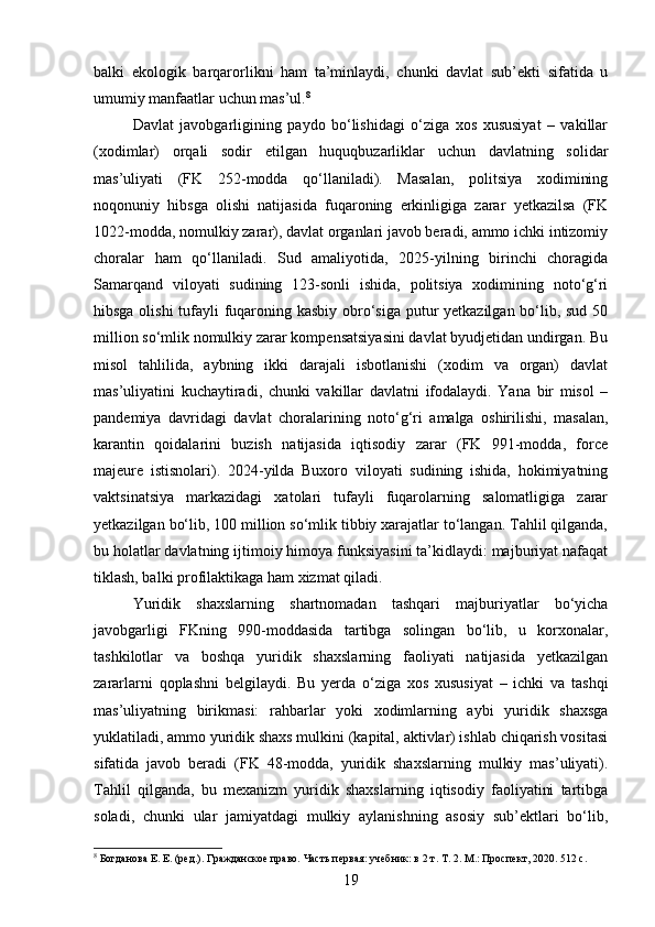 balki   ekologik   barqarorlikni   ham   ta’minlaydi,   chunki   davlat   sub’ekti   sifatida   u
umumiy manfaatlar uchun mas’ul. 8
Davlat   javobgarligining   paydo   bo‘lishidagi   o‘ziga   xos   xususiyat   –   vakillar
(xodimlar)   orqali   sodir   etilgan   huquqbuzarliklar   uchun   davlatning   solidar
mas’uliyati   (FK   252-modda   qo‘llaniladi).   Masalan,   politsiya   xodimining
noqonuniy   hibsga   olishi   natijasida   fuqaroning   erkinligiga   zarar   yetkazilsa   (FK
1022-modda, nomulkiy zarar), davlat organlari javob beradi, ammo ichki intizomiy
choralar   ham   qo‘llaniladi.   Sud   amaliyotida,   2025-yilning   birinchi   choragida
Samarqand   viloyati   sudining   123-sonli   ishida,   politsiya   xodimining   noto‘g‘ri
hibsga olishi  tufayli  fuqaroning kasbiy obro‘siga putur  yetkazilgan bo‘lib, sud 50
million so‘mlik nomulkiy zarar kompensatsiyasini davlat byudjetidan undirgan. Bu
misol   tahlilida,   aybning   ikki   darajali   isbotlanishi   (xodim   va   organ)   davlat
mas’uliyatini   kuchaytiradi,   chunki   vakillar   davlatni   ifodalaydi.   Yana   bir   misol   –
pandemiya   davridagi   davlat   choralarining   noto‘g‘ri   amalga   oshirilishi,   masalan,
karantin   qoidalarini   buzish   natijasida   iqtisodiy   zarar   (FK   991-modda,   force
majeure   istisnolari).   2024-yilda   Buxoro   viloyati   sudining   ishida,   hokimiyatning
vaktsinatsiya   markazidagi   xatolari   tufayli   fuqarolarning   salomatligiga   zarar
yetkazilgan bo‘lib, 100 million so‘mlik tibbiy xarajatlar to‘langan. Tahlil qilganda,
bu holatlar davlatning ijtimoiy himoya funksiyasini ta’kidlaydi: majburiyat nafaqat
tiklash, balki profilaktikaga ham xizmat qiladi.
Yuridik   shaxslarning   shartnomadan   tashqari   majburiyatlar   bo‘yicha
javobgarligi   FKning   990-moddasida   tartibga   solingan   bo‘lib,   u   korxonalar,
tashkilotlar   va   boshqa   yuridik   shaxslarning   faoliyati   natijasida   yetkazilgan
zararlarni   qoplashni   belgilaydi.   Bu   yerda   o‘ziga   xos   xususiyat   –   ichki   va   tashqi
mas’uliyatning   birikmasi:   rahbarlar   yoki   xodimlarning   aybi   yuridik   shaxsga
yuklatiladi, ammo yuridik shaxs mulkini (kapital, aktivlar) ishlab chiqarish vositasi
sifatida   javob   beradi   (FK   48-modda,   yuridik   shaxslarning   mulkiy   mas’uliyati).
Tahlil   qilganda,   bu   mexanizm   yuridik   shaxslarning   iqtisodiy   faoliyatini   tartibga
soladi,   chunki   ular   jamiyatdagi   mulkiy   aylanishning   asosiy   sub’ektlari   bo‘lib,
8
 Богданова Е. Е. (ред.). Гражданское право. Часть первая: учебник: в 2 т. Т. 2. М.: Проспект, 2020. 512 с.
19 