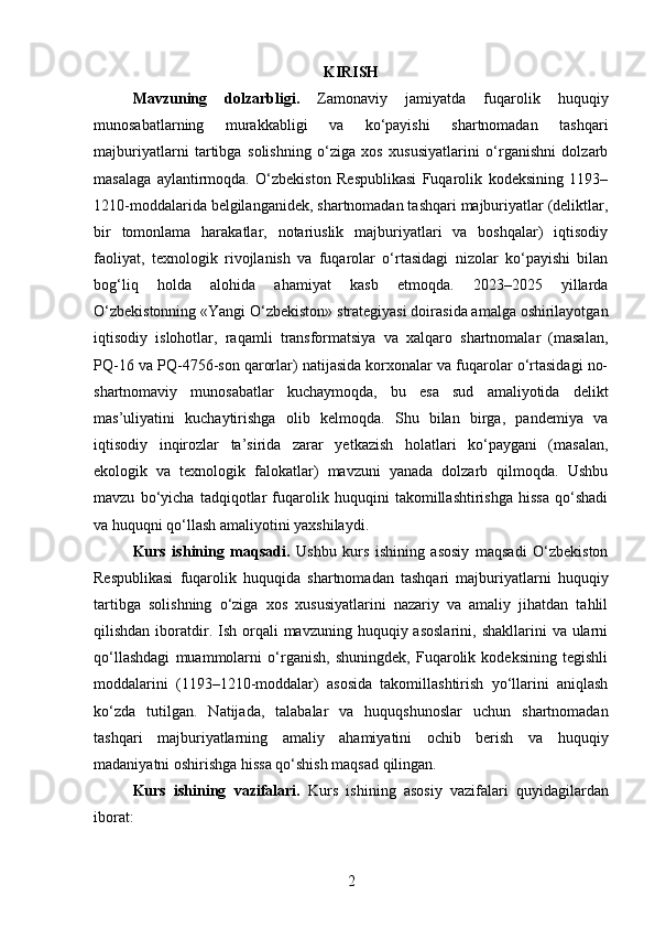 KIRISH
Mavzuning   dolzarbligi .   Zamonaviy   jamiyatda   fuqarolik   huquqiy
munosabatlarning   murakkabligi   va   ko‘payishi   shartnomadan   tashqari
majburiyatlarni   tartibga   solishning   o‘ziga   xos   xususiyatlarini   o‘rganishni   dolzarb
masalaga   aylantirmoqda.   O‘zbekiston   Respublikasi   Fuqarolik   kodeksining   1193–
1210-moddalarida belgilanganidek, shartnomadan tashqari majburiyatlar (deliktlar,
bir   tomonlama   harakatlar,   notariuslik   majburiyatlari   va   boshqalar)   iqtisodiy
faoliyat,   texnologik   rivojlanish   va   fuqarolar   o‘rtasidagi   nizolar   ko‘payishi   bilan
bog‘liq   holda   alohida   ahamiyat   kasb   etmoqda.   2023–2025   yillarda
O‘zbekistonning «Yangi O‘zbekiston» strategiyasi doirasida amalga oshirilayotgan
iqtisodiy   islohotlar,   raqamli   transformatsiya   va   xalqaro   shartnomalar   (masalan,
PQ-16 va PQ-4756-son qarorlar) natijasida korxonalar va fuqarolar o‘rtasidagi no-
shartnomaviy   munosabatlar   kuchaymoqda,   bu   esa   sud   amaliyotida   delikt
mas’uliyatini   kuchaytirishga   olib   kelmoqda.   Shu   bilan   birga,   pandemiya   va
iqtisodiy   inqirozlar   ta’sirida   zarar   yetkazish   holatlari   ko‘paygani   (masalan,
ekologik   va   texnologik   falokatlar)   mavzuni   yanada   dolzarb   qilmoqda.   Ushbu
mavzu   bo‘yicha   tadqiqotlar   fuqarolik   huquqini   takomillashtirishga   hissa   qo‘shadi
va huquqni qo‘llash amaliyotini yaxshilaydi.
Kurs   ishining   maqsadi.   Ushbu   kurs   ishining   asosiy   maqsadi   O‘zbekiston
Respublikasi   fuqarolik   huquqida   shartnomadan   tashqari   majburiyatlarni   huquqiy
tartibga   solishning   o‘ziga   xos   xususiyatlarini   nazariy   va   amaliy   jihatdan   tahlil
qilishdan  iboratdir. Ish  orqali   mavzuning  huquqiy asoslarini,  shakllarini   va ularni
qo‘llashdagi   muammolarni   o‘rganish,   shuningdek,   Fuqarolik   kodeksining   tegishli
moddalarini   (1193–1210-moddalar)   asosida   takomillashtirish   yo‘llarini   aniqlash
ko‘zda   tutilgan.   Natijada,   talabalar   va   huquqshunoslar   uchun   shartnomadan
tashqari   majburiyatlarning   amaliy   ahamiyatini   ochib   berish   va   huquqiy
madaniyatni oshirishga hissa qo‘shish maqsad qilingan.
Kurs   ishining   vazifalari.   Kurs   ishining   asosiy   vazifalari   quyidagilardan
iborat:
2 