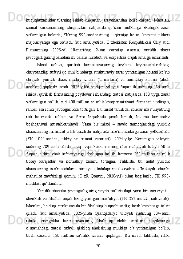 huquqbuzarliklar   ularning   ishlab   chiqarish   jarayonlaridan   kelib   chiqadi.   Masalan,
sanoat   korxonasining   chiqindilari   natijasida   qo‘shni   mulklarga   ekologik   zarar
yetkazilgan   holatda,   FKning   990-moddasining   1-qismiga   ko‘ra,   korxona   tiklash
majburiyatiga   ega   bo‘ladi.   Sud   amaliyotida,   O‘zbekiston   Respublikasi   Oliy   sudi
Plenumining   2025-yil   10-martdagi   9-son   qaroriga   asosan,   yuridik   shaxs
javobgarligining baholanishi balans hisoboti va ekspertiza orqali amalga oshiriladi.
Misol   uchun,   qurilish   kompaniyasining   loyihani   loyihalashtirishdagi
ehtiyotsizligi tufayli qo‘shni binolarga strukturaviy zarar yetkazilgan holatni ko‘rib
chiqsak,   yuridik   shaxs   mulkiy   zararni   (ta’mirlash)   va   nomulkiy   zararni   (aholi
azoblari) qoplashi kerak. 2025-yilda Andijon viloyati fuqarolik sudining 456-sonli
ishida,   qurilish   firmasining   poydevor   ishlaridagi   xatosi   natijasida   150   uyga   zarar
yetkazilgan   bo‘lib,   sud   400   million   so‘mlik   kompensatsiyani   firmadan   undirgan,
rahbar esa ichki javobgarlikka tortilgan. Bu misol tahlilida, solidar mas’uliyatning
roli   ko‘rinadi:   rahbar   va   firma   birgalikda   javob   beradi,   bu   esa   korporativ
boshqaruvni   mustahkamlaydi.   Yana   bir   misol   –   savdo   tarmoqlaridagi   yuridik
shaxslarning mahsulot sifati buzilishi natijasida iste’molchilarga zarar yetkazilishi
(FK   1024-modda,   tibbiy   va   sanoat   zararlari).   2024-yilgi   Namangan   viloyati
sudining   789-sonli   ishida,   oziq-ovqat   korxonasining   iflos   mahsuloti   tufayli   50   ta
fuqaro   o‘tkir   ichak   infeksiyasiga   chalingan   bo‘lib,   korxona   250   million   so‘mlik
tibbiy   xarajatlar   va   nomulkiy   zararni   to‘lagan.   Tahlilda,   bu   holat   yuridik
shaxslarning   iste’molchilarni   himoya   qilishdagi   mas’uliyatini   ta’kidlaydi,   chunki
mahsulot   xavfsizligi   qonuni   (O‘zR   Qonuni,   2020-yil)   bilan   bog‘lanib,   FK   990-
moddasi qo‘llaniladi.
Yuridik   shaxslar   javobgarligining   paydo   bo‘lishidagi   yana   bir   xususiyat   –
sheriklik   va   filiallar   orqali   kengaytirilgan   mas’uliyat   (FK   252-modda,   solidarlik).
Masalan, holding strukturasida bir filialning huquqbuzarligi bosh korxonaga ta’sir
qiladi.   Sud   amaliyotida,   2025-yilda   Qashqadaryo   viloyati   sudining   234-sonli
ishida,   energetika   kompaniyasining   filialining   elektr   simlarini   poydevorga
o‘rnatishdagi   xatosi   tufayli   qishloq   aholisining   mulkiga   o‘t   yetkazilgan   bo‘lib,
bosh   korxona   150   million   so‘mlik   zararni   qoplagan.   Bu   misol   tahlilida,   ichki
20 