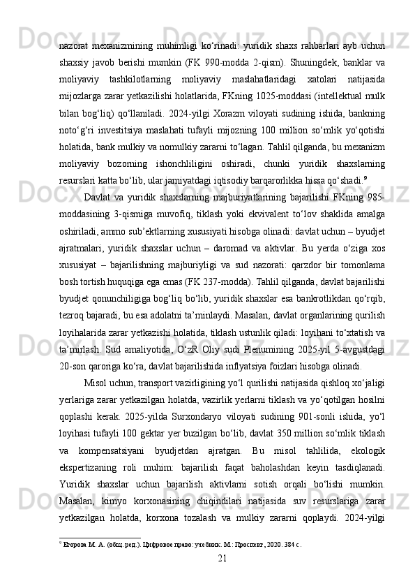 nazorat   mexanizmining   muhimligi   ko‘rinadi:   yuridik   shaxs   rahbarlari   ayb   uchun
shaxsiy   javob   berishi   mumkin   (FK   990-modda   2-qism).   Shuningdek,   banklar   va
moliyaviy   tashkilotlarning   moliyaviy   maslahatlaridagi   xatolari   natijasida
mijozlarga zarar yetkazilishi holatlarida, FKning 1025-moddasi (intellektual mulk
bilan   bog‘liq)   qo‘llaniladi.   2024-yilgi   Xorazm   viloyati   sudining   ishida,   bankning
noto‘g‘ri   investitsiya   maslahati   tufayli   mijozning   100   million   so‘mlik   yo‘qotishi
holatida, bank mulkiy va nomulkiy zararni to‘lagan. Tahlil qilganda, bu mexanizm
moliyaviy   bozorning   ishonchliligini   oshiradi,   chunki   yuridik   shaxslarning
resurslari katta bo‘lib, ular jamiyatdagi iqtisodiy barqarorlikka hissa qo‘shadi. 9
Davlat   va   yuridik   shaxslarning   majburiyatlarining   bajarilishi   FKning   985-
moddasining   3-qismiga   muvofiq,   tiklash   yoki   ekvivalent   to‘lov   shaklida   amalga
oshiriladi, ammo sub’ektlarning xususiyati hisobga olinadi: davlat uchun – byudjet
ajratmalari,   yuridik   shaxslar   uchun   –   daromad   va   aktivlar.   Bu   yerda   o‘ziga   xos
xususiyat   –   bajarilishning   majburiyligi   va   sud   nazorati:   qarzdor   bir   tomonlama
bosh tortish huquqiga ega emas (FK 237-modda). Tahlil qilganda, davlat bajarilishi
byudjet qonunchiligiga bog‘liq bo‘lib, yuridik shaxslar  esa bankrotlikdan qo‘rqib,
tezroq bajaradi, bu esa adolatni ta’minlaydi. Masalan, davlat organlarining qurilish
loyihalarida zarar yetkazishi holatida, tiklash ustunlik qiladi: loyihani to‘xtatish va
ta’mirlash.   Sud   amaliyotida,   O‘zR   Oliy   sudi   Plenumining   2025-yil   5-avgustdagi
20-son qaroriga ko‘ra, davlat bajarilishida inflyatsiya foizlari hisobga olinadi.
Misol uchun, transport vazirligining yo‘l qurilishi natijasida qishloq xo‘jaligi
yerlariga zarar yetkazilgan holatda, vazirlik yerlarni tiklash va yo‘qotilgan hosilni
qoplashi   kerak.   2025-yilda   Surxondaryo   viloyati   sudining   901-sonli   ishida,   yo‘l
loyihasi tufayli 100 gektar yer buzilgan bo‘lib, davlat 350 million so‘mlik tiklash
va   kompensatsiyani   byudjetdan   ajratgan.   Bu   misol   tahlilida,   ekologik
ekspertizaning   roli   muhim:   bajarilish   faqat   baholashdan   keyin   tasdiqlanadi.
Yuridik   shaxslar   uchun   bajarilish   aktivlarni   sotish   orqali   bo‘lishi   mumkin.
Masalan,   kimyo   korxonasining   chiqindilari   natijasida   suv   resurslariga   zarar
yetkazilgan   holatda,   korxona   tozalash   va   mulkiy   zararni   qoplaydi.   2024-yilgi
9
 Егорова М. А. (общ. ред.). Цифровое право: учебник. М.: Проспект, 2020. 384 с.
21 