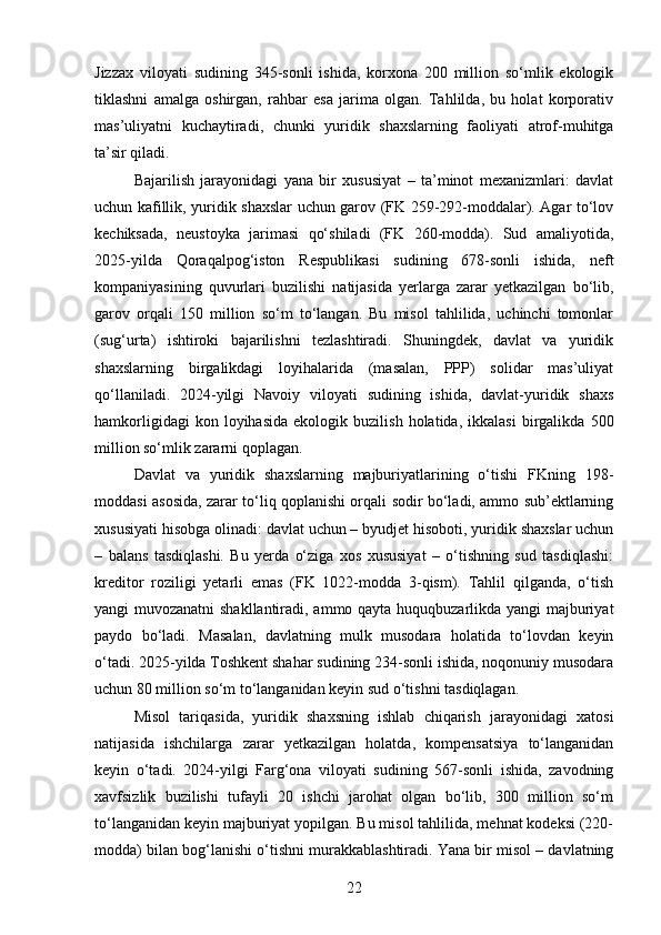 Jizzax   viloyati   sudining   345-sonli   ishida,   korxona   200   million   so‘mlik   ekologik
tiklashni   amalga   oshirgan,   rahbar   esa   jarima   olgan.   Tahlilda,   bu   holat   korporativ
mas’uliyatni   kuchaytiradi,   chunki   yuridik   shaxslarning   faoliyati   atrof-muhitga
ta’sir qiladi.
Bajarilish   jarayonidagi   yana   bir   xususiyat   –   ta’minot   mexanizmlari:   davlat
uchun kafillik, yuridik shaxslar uchun garov (FK 259-292-moddalar). Agar to‘lov
kechiksada,   neustoyka   jarimasi   qo‘shiladi   (FK   260-modda).   Sud   amaliyotida,
2025-yilda   Qoraqalpog‘iston   Respublikasi   sudining   678-sonli   ishida,   neft
kompaniyasining   quvurlari   buzilishi   natijasida   yerlarga   zarar   yetkazilgan   bo‘lib,
garov   orqali   150   million   so‘m   to‘langan.   Bu   misol   tahlilida,   uchinchi   tomonlar
(sug‘urta)   ishtiroki   bajarilishni   tezlashtiradi.   Shuningdek,   davlat   va   yuridik
shaxslarning   birgalikdagi   loyihalarida   (masalan,   PPP)   solidar   mas’uliyat
qo‘llaniladi.   2024-yilgi   Navoiy   viloyati   sudining   ishida,   davlat-yuridik   shaxs
hamkorligidagi   kon  loyihasida   ekologik   buzilish   holatida,  ikkalasi   birgalikda   500
million so‘mlik zararni qoplagan.
Davlat   va   yuridik   shaxslarning   majburiyatlarining   o‘tishi   FKning   198-
moddasi asosida, zarar to‘liq qoplanishi orqali sodir bo‘ladi, ammo sub’ektlarning
xususiyati hisobga olinadi: davlat uchun – byudjet hisoboti, yuridik shaxslar uchun
–   balans   tasdiqlashi.   Bu   yerda   o‘ziga   xos   xususiyat   –   o‘tishning   sud   tasdiqlashi:
kreditor   roziligi   yetarli   emas   (FK   1022-modda   3-qism).   Tahlil   qilganda,   o‘tish
yangi muvozanatni  shakllantiradi, ammo qayta huquqbuzarlikda yangi  majburiyat
paydo   bo‘ladi.   Masalan,   davlatning   mulk   musodara   holatida   to‘lovdan   keyin
o‘tadi. 2025-yilda Toshkent shahar sudining 234-sonli ishida, noqonuniy musodara
uchun 80 million so‘m to‘langanidan keyin sud o‘tishni tasdiqlagan.
Misol   tariqasida,   yuridik   shaxsning   ishlab   chiqarish   jarayonidagi   xatosi
natijasida   ishchilarga   zarar   yetkazilgan   holatda,   kompensatsiya   to‘langanidan
keyin   o‘tadi.   2024-yilgi   Farg‘ona   viloyati   sudining   567-sonli   ishida,   zavodning
xavfsizlik   buzilishi   tufayli   20   ishchi   jarohat   olgan   bo‘lib,   300   million   so‘m
to‘langanidan keyin majburiyat yopilgan. Bu misol tahlilida, mehnat kodeksi (220-
modda) bilan bog‘lanishi o‘tishni murakkablashtiradi. Yana bir misol – davlatning
22 