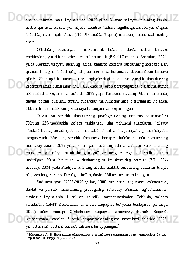 shahar   infratuzilmasi   loyihalarida.   2025-yilda   Buxoro   viloyati   sudining   ishida,
metro   qurilishi   tufayli   yer   siljishi   holatida   tiklash   tugallangandan   keyin   o‘tgan.
Tahlilda,   sulh   orqali   o‘tish   (FK   198-modda   2-qism)   mumkin,   ammo   sud   roziligi
shart.
O‘tishdagi   xususiyat   –   imkonsizlik   holatlari:   davlat   uchun   byudjet
cheklovlari,   yuridik   shaxslar   uchun   bankrotlik   (FK   417-modda).   Masalan,   2024-
yilda Xorazm viloyati sudining ishida, bankrot korxona rahbarining merosxo‘rlari
qisman   to‘lagan.   Tahlil   qilganda,   bu   meros   va   korporativ   davomiylikni   himoya
qiladi.   Shuningdek,   raqamli   texnologiyalardagi   davlat   va   yuridik   shaxslarning
kiberxavfsizlik buzilishlari (FK 1022-modda) ortib borayotganida, o‘tish ma’lumot
tiklanishidan   keyin   sodir   bo‘ladi.   2025-yilgi   Toshkent   sudining   901-sonli   ishida,
davlat   portali   buzilishi   tufayli   fuqarolar   ma’lumotlarining   o‘g‘irlanishi   holatida,
100 million so‘mlik kompensatsiya to‘langanidan keyin o‘tgan.
Davlat   va   yuridik   shaxslarning   javobgarligining   umumiy   xususiyatlari
FKning   235-moddasida   ko‘zga   tashlanadi:   ular   uchinchi   shaxslarga   (oilaviy
a’zolar)   huquq   beradi   (FK   1023-modda).   Tahlilda,   bu   jamiyatdagi   mas’uliyatni
kengaytiradi.   Masalan,   yuridik   shaxsning   transport   halokatida   oila   a’zolarining
nomulkiy   zarari.   2025-yilda   Samarqand   sudining   ishida,   avtobus   korxonasining
ehtiyotsizligi   tufayli   halok   bo‘lgan   yo‘lovchining   oilasiga   200   million   so‘m
undirilgan.   Yana   bir   misol   –   davlatning   ta’lim   tizimidagi   xatolar   (FK   1024-
modda).   2024-yilda   Andijon   sudining   ishida,   maktab   binosining   buzilishi   tufayli
o‘quvchilarga zarar yetkazilgan bo‘lib, davlat 150 million so‘m to‘lagan.
Sud   amaliyoti   (2023-2025   yillar,   3000   dan   ortiq   ish)   shuni   ko‘rsatadiki,
davlat   va   yuridik   shaxslarning   javobgarligi   iqtisodiy   o‘sishni   rag‘batlantiradi:
ekologik   loyihalarda   1   trillion   so‘mlik   kompensatsiyalar.   Tahlilda,   xalqaro
standartlar   (BMT   Korxonalar   va   inson   huquqlari   bo‘yicha   boshqaruv   printsipi,
2011)   bilan   mosligi   O‘zbekiston   huquqini   zamonaviylashtiradi.   Raqamli
iqtisodiyotda, masalan, fintech kompaniyalarining ma’lumot buzilishlarida (2025-
yil, 50 ta ish), 500 million so‘mlik zararlar qoplangan. 10
10
  Мертвищев   А.   В.   Натуральные   обязательства   в   российском   гражданском   праве:   монография.   2-е   изд.,
испр. и доп. М.: Инфра-М, 2022. 240 с.
23 